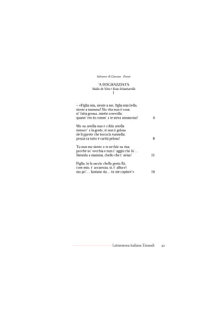 Salvatore di Giacomo - Poesie

                ’A DISGRAZZIATA
           Malia de Vita e Koia Schiattarella
                            I


– «Figlia mia, siente a me, figlia mia bella,
siente a mamma! Sta vita nun è cosa;
si’ fatta grossa, miette cerevella:
quann’ ero io comm’ a te steva annascosa!              4

Mo na zetella nun è cchiù zetella
mmocc’ a la gente, si nun è gelosa
de li pprete che tocca la vunnella;
penza ca tutto è carità pelosa!                        8

Tu nun me siente o te ne faie na risa,
pecché so’ vecchia e nun t’ aggio che fa’…
Siéntela a mamma, chello che t’ avisa!               11

Figlia, io la saccio chella genta llà;
core mio, t’ accarezza, sì, t’ allisce!
ma po’… luntano sia… tu me capisce!»                 14




                            Letteratura italiana Einaudi   40
 