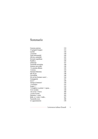 Sommario

Canzona amirosa                                   114
’E spingole frangese                              115
Lariulà                                           116
’A nuvena                                         118
Tiritì tiritommolà!                               120
All’erta, sentinella!                             122
Serenata napulitana                               124
Pusilleco                                         126
Chitarrata                                        127
Tarantella sorrentina                             128
Ammore piccerillo!                                130
’A cammisa affatata                               132
’A sirena                                         134
Nannina Palomma                                   136
Ma chi sa?                                        138
Carcioffolà                                       140
Ho un ben formato cuore!…                         144
Campagnola                                        147
Cucu’!                                            149
Tiempe d’ammore!                                  150
’A senzitiva                                      152
Songo i ’!                                        154
’A mugliera ca primm’ ’e spusa…                   156
’E tre surdate                                    158
’On aceno ’e fuoco                                160
’A testa d’aruta                                  163
Palomma ’e notte                                  165
Bella, ca ’e tutte ’e belle…                      167
Tarantella scura                                  169
Ll’ appuntamento                                  170



                          Letteratura italiana Einaudi   v
 