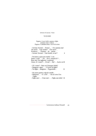 Salvatore di Giacomo - Poesie

                     ’O GUAIO


       Peppina e Lucia Aiello, mamma e figlia,
               assettate vicino ’o ffuoco.
     Peppina s’è addubbecchiata. Voce da la strata:

– Arresta! Arresta!… Ferma!… – Uh, mamma mia!
che sarrà?… Vuie sentite?… Che sarrà?…
Scetateve!… – Faranno… pe… pazzia…
– Arresta! Arresta! – Vuie sentite, oi ma’?   4

– Secutano a quaccuno mmiez’ ’a via…
Iamm’ a vedé… – No… che n’ avimma fa’?…
Bene mio! Sta saglienno ’a pulezzia!
Giesù, ch’ è stato?!… Oi ma’!… Ma’!… Ascite ccà! 8

– Ch’ è stato? – Siete voi Giuseppa Aiello?
– Sissignore, signo’… – Ci avete un figlio?
– Nu figlio… sissignore… Peppeniello…                 11

– Ha avuto quattro colpi di cortello…
– Madonna!… – E ’a chi?… – Da un certo Ciro
  Giglio.
– Figlio mio!… – Frate mio!… – Figlio mio bello! 14




                           Letteratura italiana Einaudi    45
 