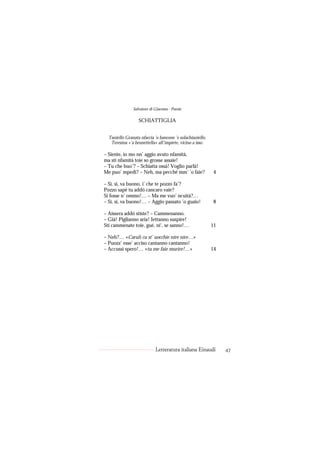 Salvatore di Giacomo - Poesie

                  SCHIATTIGLIA


  Taniello Granata nfaccia ’o bancone ’e solachianiello.
   Teresina «’a brunettella» all’impiete, vicino a isso.

– Siente, io mo nn’ aggio avuto nfamità,
ma sti nfamità toie so grosse assaie!
– Tu che buo’? – Schiatta ossà! Voglio parlà!
Me puo’ mpedì? – Neh, ma pecché mm’ ’o faie?                4

– Sì, sì, va buono, i’ che te pozzo fa’?
Pozzo sapé tu addó cancaro vaie?
Si fosse n’ ommo!… – Ma me vuo’ ncuità?…
– Sì, sì, va buono!… – Aggio passato ’o guaio!              8

– Aissera addó stiste? – Cammenanno.
– Già! Piglianno aria! Iettanno suspire!
Sti cammenate toie, gué, ni’, se sanno!…                   11

– Neh?… «Carulì cu st’ uocchie nire nire…»
– Puozz’ esse’ acciso cantanno cantanno!
– Accussì spero!… «tu me faie murire!…»                    14




                            Letteratura italiana Einaudi        47
 