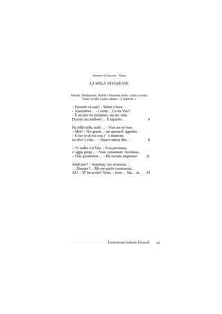 Salvatore di Giacomo - Poesie

               LA MALA NTENZIONE


Pascale, Ferdinando, Rafela e Ntunetta Jodice, tutte a tavola.
         Trase Ciccillo Liotta, aliasse «’o studente ».

 – Favurite cu nuie! – Salute e bene .
 – Assettateve… – Grazie… Ce sta Vito?
 – È asciuto nu mumento, ma mo vene…
 Pruvate stu mellone!… È sapurito…                               4

 Na fellicciolla, meh!… – Nun me ne tene.
 – Meh! – No: grazie… me spezza ll’ appetito…
 – E mo ve do na cosa c’ ’o mantene,
 nu dito ’e vino… – Manco miezo dito…                            8

 – ’O vedite ccà Vito. – Con permesso,
 v’ aggia pregà… – Vuie cumannate. Ascimmo…
 – Neh, permettete… – Ma turnate ampresso!                  11

 Addó iate? – Aspettate, mo venimmo…
 … Dunque?… Mo me putite cummannà…
 Ah!… M’ ha acciso! Aiutà… teme… Aiu… tà…                   14




                              Letteratura italiana Einaudi           49
 