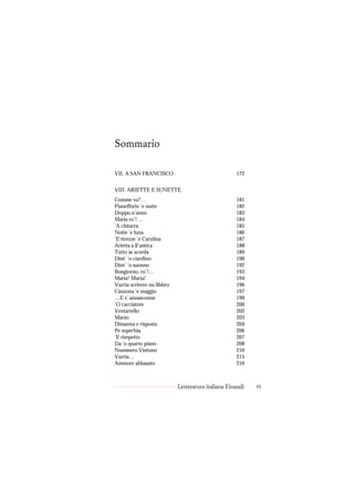 Sommario

VII. A SAN FRANCISCO                                172


VIII. ARIETTE E SUNETTE
Comme va?…                                          181
Pianefforte ’e notte                                182
Doppo n’anno                                        183
Maria ro’!…                                         184
’A chitarra                                         185
Notte ’e luna                                       186
’E ttrezze ’e Carulina                              187
Arietta a ll’antica                                 188
Tutto se scorda                                     189
Dint’ ’o ciardino                                   190
Dint’ ’o suonno                                     192
Bongiorno, ro’!…                                    193
Maria! Maria!                                       194
Vurria scrivere nu libbro                           196
Canzona ’e maggio                                   197
…E s’ annasconne                                    199
’O cacciatore                                       200
Ventariello                                         202
Marzo                                               203
Dimanna e risposta                                  204
Pe superbia                                         206
’E rimpetto                                         207
Da ’o quarto piano                                  208
Nummero Vintuno                                     210
Vurria…                                             215
Ammore abbasato                                     216



                            Letteratura italiana Einaudi   vi
 