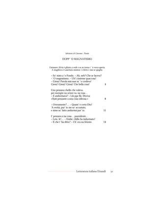 Salvatore di Giacomo - Poesie

               DOPP’ ’O MAGNATISMO


Vatassare Alvia è ghiuto a vede e se ne torna c’ ’a vocca aperta.
  A mugliera s’è assettata mmiezo ’o lietto e isso se spoglia.

  – So’ stato a ’o Fondo. – Ah, neh? Che se faceva?
  – ’O magnatismo. – Uh! cónteme quaccosa!
  – Giesù! Parola mia nun m’ ’o credeva!
  Giesù! Giesù! Giesù! Che bella cosa!                          4

  Uno penzava chello che vuleva,
  per esempio nu sciore va, na rosa…
  – E anduvinava? – Llà ppe llà. Diceva:
  «Stati penzante a una cosa odirosa.»                          8

  – Overamente?… – Quant’ è certo Dio!
  ’A verità, pur’ io me so’ accustato,
  e mme so’ fatto anduvinà pur’ io.                            11

  I’ penzava a na cosa… puzzulente…
  – Lete, lè!… – Embè, chillo ha induvinato!
  – E che t’ ha ditto? – Ch’ era nu fetente.                   14




                               Letteratura italiana Einaudi         51
 