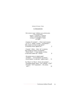Salvatore di Giacomo - Poesie

                 ’A STRAZZIONE


 Doie cummare ncopp’ ’o ballaturo, una a primmo piano,
                 n’ ata a siconno piano.
         Stanmo c’ ’o suttanino e ’a camicetta;
         chella d’ ’o primmo piano, assettata,
         se scioscia c’ ’o ventaglio d’ ’o fuoco.
                       E de luglio.

– Cummà, ch’ è asciuto?… – Nun ’o saccio ancora.
– E c’or’ è? – Songo ’e ccinche. – Overamente!?…
Neh, comme va ca nun se sape niente?
’A strazzione avesse cagnata ora?…               4

– Cummà! – Dicite. – Aiere, ’int’ ’a cuntrora,
mme sunnaie nu tavuto e tre pezziente…
– Dicite chesto?… I ’mme sunnaie, ccà fora,
ca mm’erano cadute tutt’ ’e diente!                      8

– Sti suonne overo so’ nzìpete assaie!
– ’E diente!… – E tre pezziente e nu tavuto!…
– Faccio buono i’ ca nun mm’ ’e ghioco maie!…            11

’A vi’ lloco! ’a vi’ lloco! – Oi ni’, ch ’è asciuto?…
– Trentadoie primm’ aletto! – Uh! ’E diente! – E po’?
– Nuvanta! – Uh! ’E pezziente!… Uh, sciorta,
  scio’!…                                             14




                            Letteratura italiana Einaudi      53
 