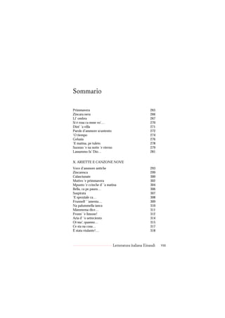 Sommario

Primmavera                                             265
Zincara nera                                           266
Ll’ ombra                                              267
Si è rosa ca mme vo’…                                  270
Dint’ ’a villa                                         271
Parole d’ammore scuntento                              272
’O tiempo                                              274
Gelusia                                                276
’E matina, pe tuleto                                   278
Suonno ’e na notte ’e vierno                           279
Lassammo fa’ Dio…                                      281


X. ARIETTE E CANZONE NOVE
Voce d’ammore antiche                                  293
Zincaresca                                             299
Calasciunate                                           300
Mutivo ’e primmavera                                   302
Mpunto ’e ccinche d’ ’a matina                         304
Bella, ca pe paura…                                    306
Suspirata                                              307
’E spezziale ca…                                       308
Frunnell ’ ’amenta…                                    309
Na palummella ianca                                    310
Màmmema dice…                                          311
Fronn’ ’e limone!                                      312
Aria d’ ’o setteciento                                 314
Oi ma’; quanno…                                        315
Ce sta na cosa…                                        317
È stata viulante!…                                     318



                               Letteratura italiana Einaudi   viii
 