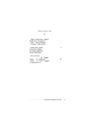 Salvatore di Giacomo - Poesie

                          IV


– Figlio, e addó stanno ’e llegne?
Pecché nun n’ aie purtate?
– Patre… mme perdunate?
– A nomm’ ’e Dio, pecché?

– Embè, patre, sentite…                               5
io nun me so’ fidato:
stu cuorpo addelurato
nun pò cchiù faticà…

– Che só sti rose?
                  – Io… Il’aggio…
còvete… – P’ ’a Madonna?                            10
– Patre… – P’ ’o mese ’e maggio?
Va, portancelle, va…




                           Letteratura italiana Einaudi   71
 