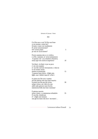 Salvatore di Giacomo - Poesie

                          XII


E si Dio nun ce sta? Si Dio nun fosse
ca nu nomme e nient’ato?
Si tanta e tanta vote inutilmente
Il’ avesse annummenato?
Si ll’ avesse priato                                  5
pe nun ne caccià niente?

Povera mamma mia ca ce credeva,
e a Dio, cantanno, m’ arraccummannava
’A quanno ’int’ a na cónnela io durmeva,
senza sapé che sciorta m’aspettava!                 10

Vicchiarè, vicchiarè, si pe nu poco
n’ ata vota arapisse
st’ uocchie nzerrate eternamente, e nfaccia
tu me tenisse mente,
quanto te pentarrisse                               15
’e quanno mme dicive: «Figlio mio,
figlio, nun t’abbelì, lassa fa’ a Dio!»

Io priava stu Dio sera e matina
pecché pàtemo mio nun fosse muorto:
io priava stu Dio pecché vicina,                    20
sempe vicina a me, dint’a la casa
addó male patenno mme facette,
màmmema bella mia fosse rummasa!

E pàtemo murette
senza n’aiuto, e a màmmema nchiudette               25
ll’ uocchie, desideruse
d’ ’o figlio suio luntano,
nun già sta mano mia ma n’ ata mano!…




                           Letteratura italiana Einaudi   79
 