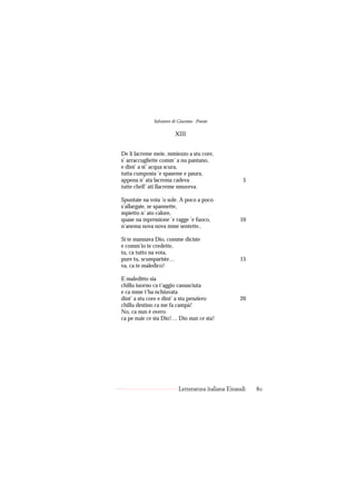 Salvatore di Giacomo - Poesie

                        XIII


De li lacreme meie, mmiezzo a stu core,
s’ arraccugliette comm’ a nu pantano,
e dint’ a st’ acqua scura,
tutta cumposta ’e spaseme e paura,
appena n’ ata lacrema cadeva                         5
tutte chell’ ati llacreme smuveva.

Spuntaie na vota ’o sole. A poco a poco
s’allargaie, se spannette,
mpietto n’ ato calore,
quase na mpressione ’e ragge ’e fuoco,             10
n’anema nova nova mme sentette..

Si te mannava Dio, comme diciste
e comm’io te credette,
tu, ca tutto na vota,
pure tu, scumpariste…                              15
va, ca te maledico!

E maleditto sia
chillu iuorno ca t’aggio canusciuta
e ca mme t’ha nchiuvata
dint’ a stu core e dint’ a stu penziero            20
chillu destino ca me fa campà!
No, ca nun è overo
ca pe nuie ce sta Dio!… Dio nun ce sta!




                          Letteratura italiana Einaudi   80
 
