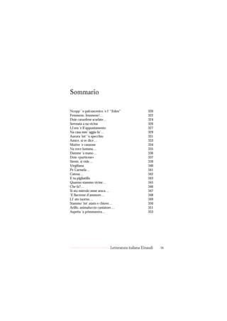 Sommario

Ncopp’ ’o palcuscenico ’e l’ “Eden”                320
Femmene, femmene!…                                 322
Duie caruofene scarlate…                           324
Serenata a na vicina                               326
Ll’ora ’e ll’appuntamento                          327
Na casa mm’ aggia fa’…                             329
Aurora ’int’ ’o specchio                           331
Amice, si ve dice…                                 333
Mutive ’e canzone                                  334
Na voce luntana…                                   335
Damme ’a mano…                                     336
Doie «purticese»                                   337
Siente, si vide…                                   339
Virgiliana                                         340
Pe Carmela…                                        341
Catena…                                            342
E tu plgliatillo                                   343
Quanno stammo vicine…                              345
Che fa?…                                           346
Si stu miérolo mme sesca…                          347
’E llacreme d’ammore…                              348
Ll’ ato iuorno…                                    349
Stammo ’int’ aùsto e chiove…                       350
Arillo, animaluccio cantatore…                     351
Aspetta ’a primmavera…                             353




                           Letteratura italiana Einaudi   ix
 