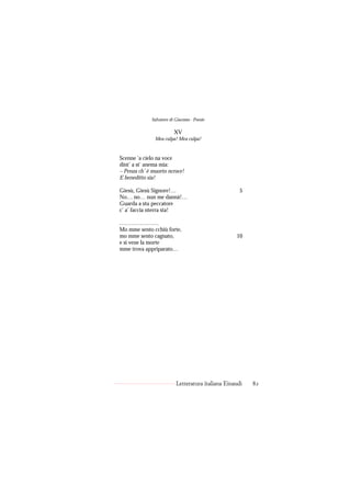 Salvatore di Giacomo - Poesie

                         XV
               Mea culpa! Mea culpa!


Scenne ’a cielo na voce
dint’ a st’ anema mia:
– Penza ch’ è muorto ncroce!
E beneditto sia!

Giesù, Giesù Signore!…                               5
No… no… nun me dannà!…
Guarda a stu peccatore
c’ a’ faccia nterra sta!

…………………
Mo mme sento cchiù forte,
mo mme sento cagnato,                              10
e si vene la morte
mme trova appriparato…




                          Letteratura italiana Einaudi   82
 