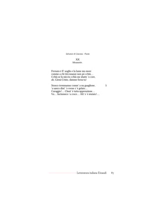Salvatore di Giacomo - Poesie

                          XX
                     Mezanotte .


Fernuto è ll’ uoglio e lu lume mo more
comme a chi tirà nnanze non pò cchiù…
Cchiù se fa miccio cchiù me sbatte ’o core,
ah, Giesù Cristo, damme forza tu!

Stonco tremmanno comm’ a nu guaglione,                5
’o sanco dint’ ’e vvene s’ è gelato…
Curaggio!… Chest’ è tutta apprenzione…
Va… facimmece ’a croce… Ah! s’ è stutato!…




                           Letteratura italiana Einaudi   87
 