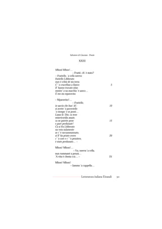 Salvatore di Giacomo - Poesie

                          XXIII


Mbonl Mbon!…
                   – Fratié, ch’ è stato?
– Fratiello, ’a cella nzerra;
fratiello Libberato
nun è cchiù de sta terra.
C’ ’o crucefisso a fianco                               5
ll’ hanno truvato stiso
mmiez’ a na macchia ’e sanco…
E mo sta mparaviso.

– Mparaviso!…
                    – Fratiello,
io saccio che buo’ di’:                               10
si avette ’o puveriello
’o tiempo ’e se pentì…
Lassa fa’ Dio, ca tene
misericordia assaie,
ca ne patette pene                                    15
e pure perdunaie!
Ca si fra Libberato
na vota sulamente
se c’ è raccummannato,
si ll’ ha priato overo                                20
c’ ’o core e c’ ’‘o penziero,
è stato perdunato… –

Mbon! Mbon!…
                  – Va, nzerra ’a cella,
nun rummané a penzà…
’A vita è chesta ccà… –                               25

Mbon! Mbon!
           – Iammo ’a cappella…



                             Letteratura italiana Einaudi   90
 