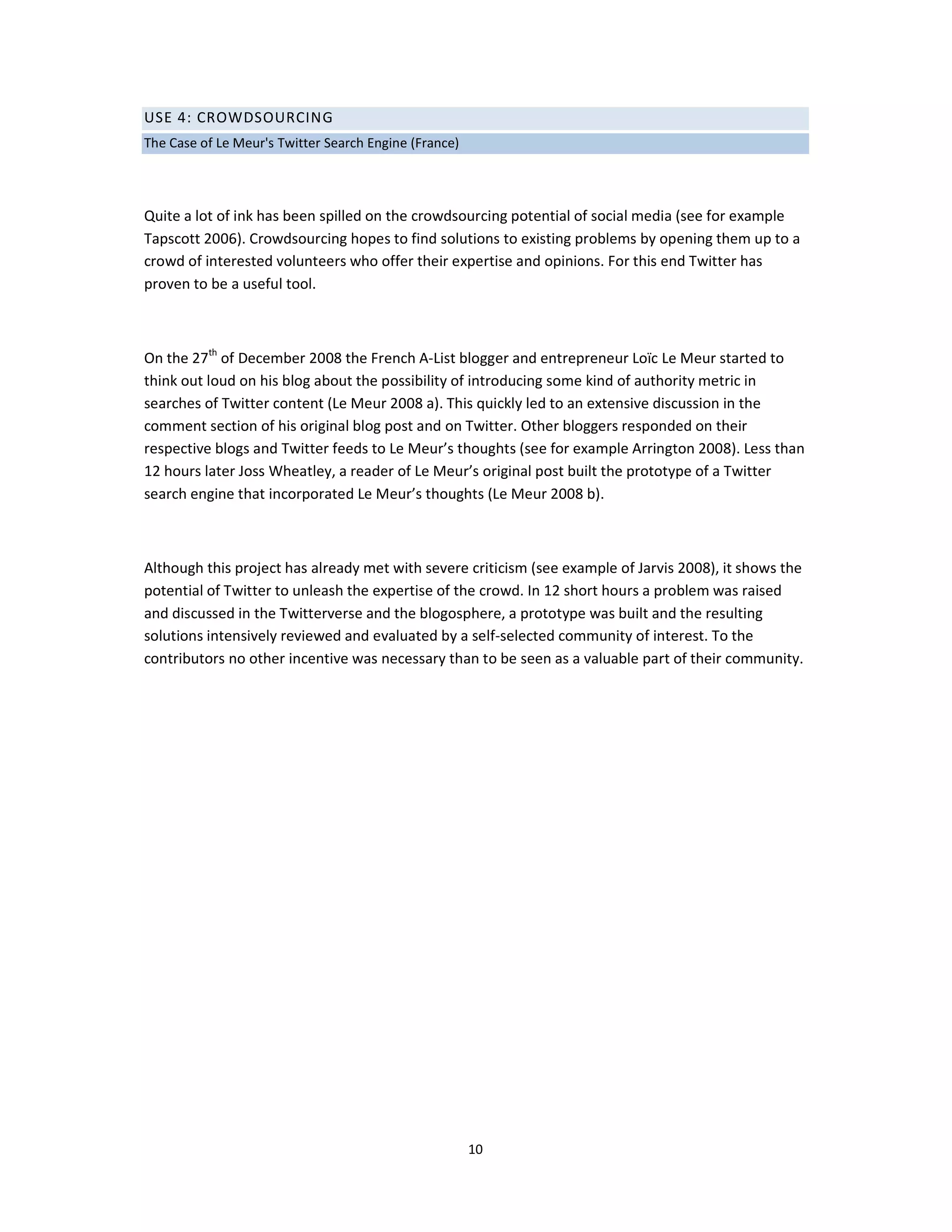 USE 4: CROWDSOURCING
The Case of Le Meur's Twitter Search Engine (France)




Quite a lot of ink has been spilled on the crowdsourcing potential of social media (see for example
Tapscott 2006). Crowdsourcing hopes to find solutions to existing problems by opening them up to a
crowd of interested volunteers who offer their expertise and opinions. For this end Twitter has
proven to be a useful tool.



On the 27th of December 2008 the French A-List blogger and entrepreneur Loïc Le Meur started to
think out loud on his blog about the possibility of introducing some kind of authority metric in
searches of Twitter content (Le Meur 2008 a). This quickly led to an extensive discussion in the
comment section of his original blog post and on Twitter. Other bloggers responded on their
respective blogs and Twitter feeds to Le Meur’s thoughts (see for example Arrington 2008). Less than
12 hours later Joss Wheatley, a reader of Le Meur’s original post built the prototype of a Twitter
search engine that incorporated Le Meur’s thoughts (Le Meur 2008 b).



Although this project has already met with severe criticism (see example of Jarvis 2008), it shows the
potential of Twitter to unleash the expertise of the crowd. In 12 short hours a problem was raised
and discussed in the Twitterverse and the blogosphere, a prototype was built and the resulting
solutions intensively reviewed and evaluated by a self-selected community of interest. To the
contributors no other incentive was necessary than to be seen as a valuable part of their community.




                                                       10
 