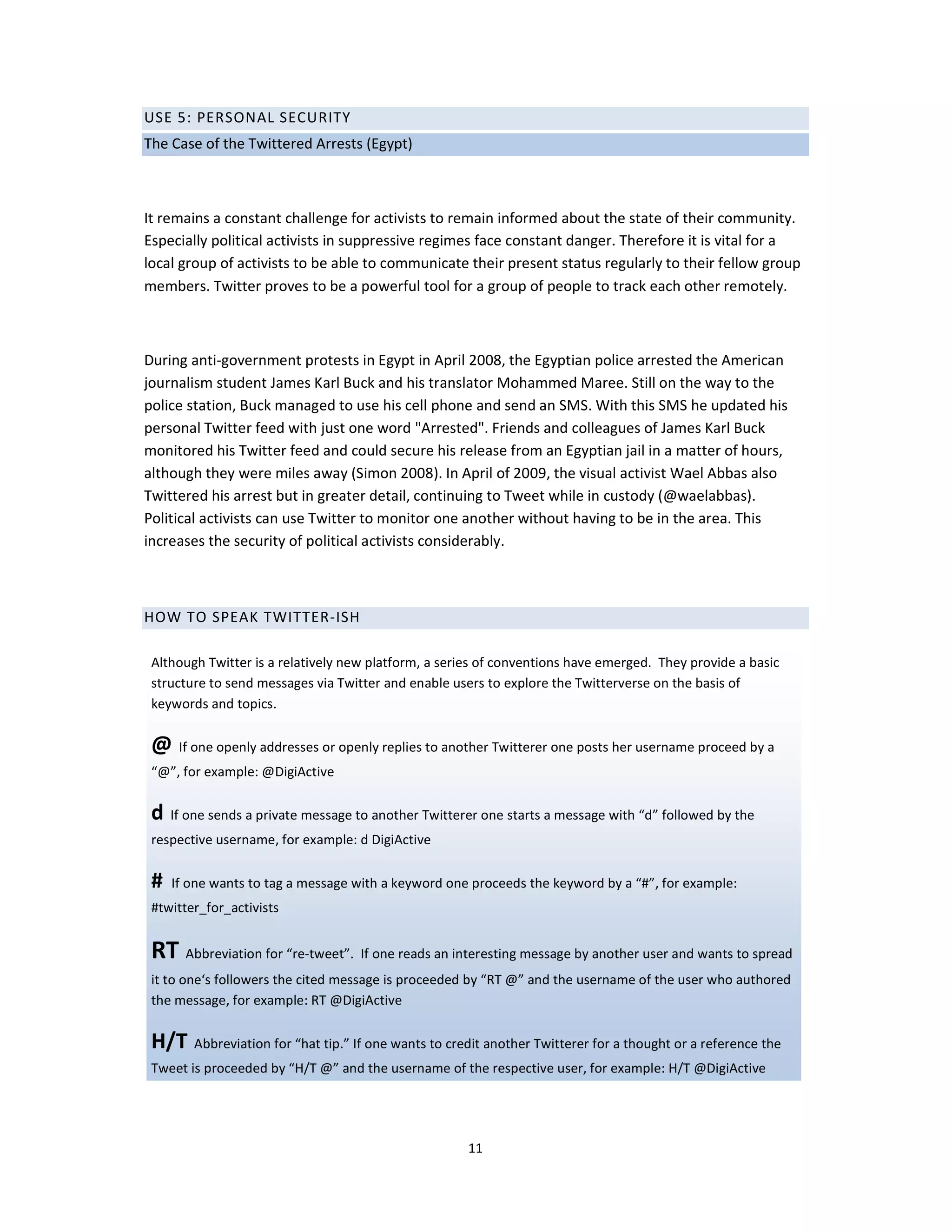 USE 5: PERSONAL SECURITY
The Case of the Twittered Arrests (Egypt)



It remains a constant challenge for activists to remain informed about the state of their community.
Especially political activists in suppressive regimes face constant danger. Therefore it is vital for a
local group of activists to be able to communicate their present status regularly to their fellow group
members. Twitter proves to be a powerful tool for a group of people to track each other remotely.



During anti-government protests in Egypt in April 2008, the Egyptian police arrested the American
journalism student James Karl Buck and his translator Mohammed Maree. Still on the way to the
police station, Buck managed to use his cell phone and send an SMS. With this SMS he updated his
personal Twitter feed with just one word "Arrested". Friends and colleagues of James Karl Buck
monitored his Twitter feed and could secure his release from an Egyptian jail in a matter of hours,
although they were miles away (Simon 2008). In April of 2009, the visual activist Wael Abbas also
Twittered his arrest but in greater detail, continuing to Tweet while in custody (@waelabbas).
Political activists can use Twitter to monitor one another without having to be in the area. This
increases the security of political activists considerably.



HOW TO SPEAK TWITTER-ISH

 Although Twitter is a relatively new platform, a series of conventions have emerged. They provide a basic
 structure to send messages via Twitter and enable users to explore the Twitterverse on the basis of
 keywords and topics.

 @ If one openly addresses or openly replies to another Twitterer one posts her username proceed by a
 “@”, for example: @DigiActive

 d If one sends a private message to another Twitterer one starts a message with “d” followed by the
 respective username, for example: d DigiActive

 #   If one wants to tag a message with a keyword one proceeds the keyword by a “#”, for example:
 #twitter_for_activists


 RT Abbreviation for “re-tweet”. If one reads an interesting message by another user and wants to spread
 it to one‘s followers the cited message is proceeded by “RT @” and the username of the user who authored
 the message, for example: RT @DigiActive

 H/T Abbreviation for “hat tip.” If one wants to credit another Twitterer for a thought or a reference the
 Tweet is proceeded by “H/T @” and the username of the respective user, for example: H/T @DigiActive




                                                     11
 