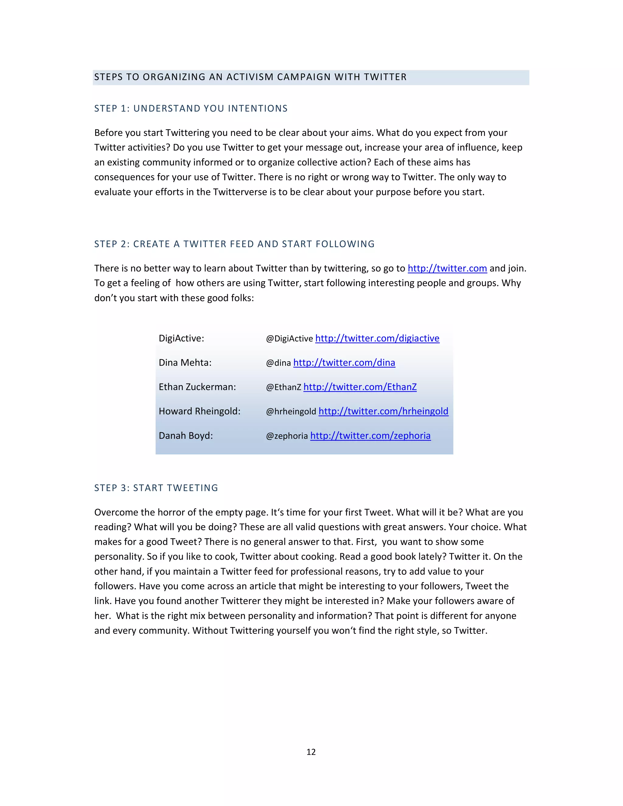 STEPS TO ORGANIZING AN ACTIVISM CAMPAIGN WITH TWITTER

STEP 1: UNDERSTAND YOU INTENTIONS

Before you start Twittering you need to be clear about your aims. What do you expect from your
Twitter activities? Do you use Twitter to get your message out, increase your area of influence, keep
an existing community informed or to organize collective action? Each of these aims has
consequences for your use of Twitter. There is no right or wrong way to Twitter. The only way to
evaluate your efforts in the Twitterverse is to be clear about your purpose before you start.



STEP 2: CREATE A TWITTER FEED AND START FOLLOWING

There is no better way to learn about Twitter than by twittering, so go to http://twitter.com and join.
To get a feeling of how others are using Twitter, start following interesting people and groups. Why
don’t you start with these good folks:


               DigiActive:              @DigiActive http://twitter.com/digiactive

               Dina Mehta:              @dina http://twitter.com/dina

               Ethan Zuckerman:         @EthanZ http://twitter.com/EthanZ

               Howard Rheingold:        @hrheingold http://twitter.com/hrheingold

               Danah Boyd:              @zephoria http://twitter.com/zephoria




STEP 3: START TWEETING

Overcome the horror of the empty page. It‘s time for your first Tweet. What will it be? What are you
reading? What will you be doing? These are all valid questions with great answers. Your choice. What
makes for a good Tweet? There is no general answer to that. First, you want to show some
personality. So if you like to cook, Twitter about cooking. Read a good book lately? Twitter it. On the
other hand, if you maintain a Twitter feed for professional reasons, try to add value to your
followers. Have you come across an article that might be interesting to your followers, Tweet the
link. Have you found another Twitterer they might be interested in? Make your followers aware of
her. What is the right mix between personality and information? That point is different for anyone
and every community. Without Twittering yourself you won‘t find the right style, so Twitter.




                                                  12
 