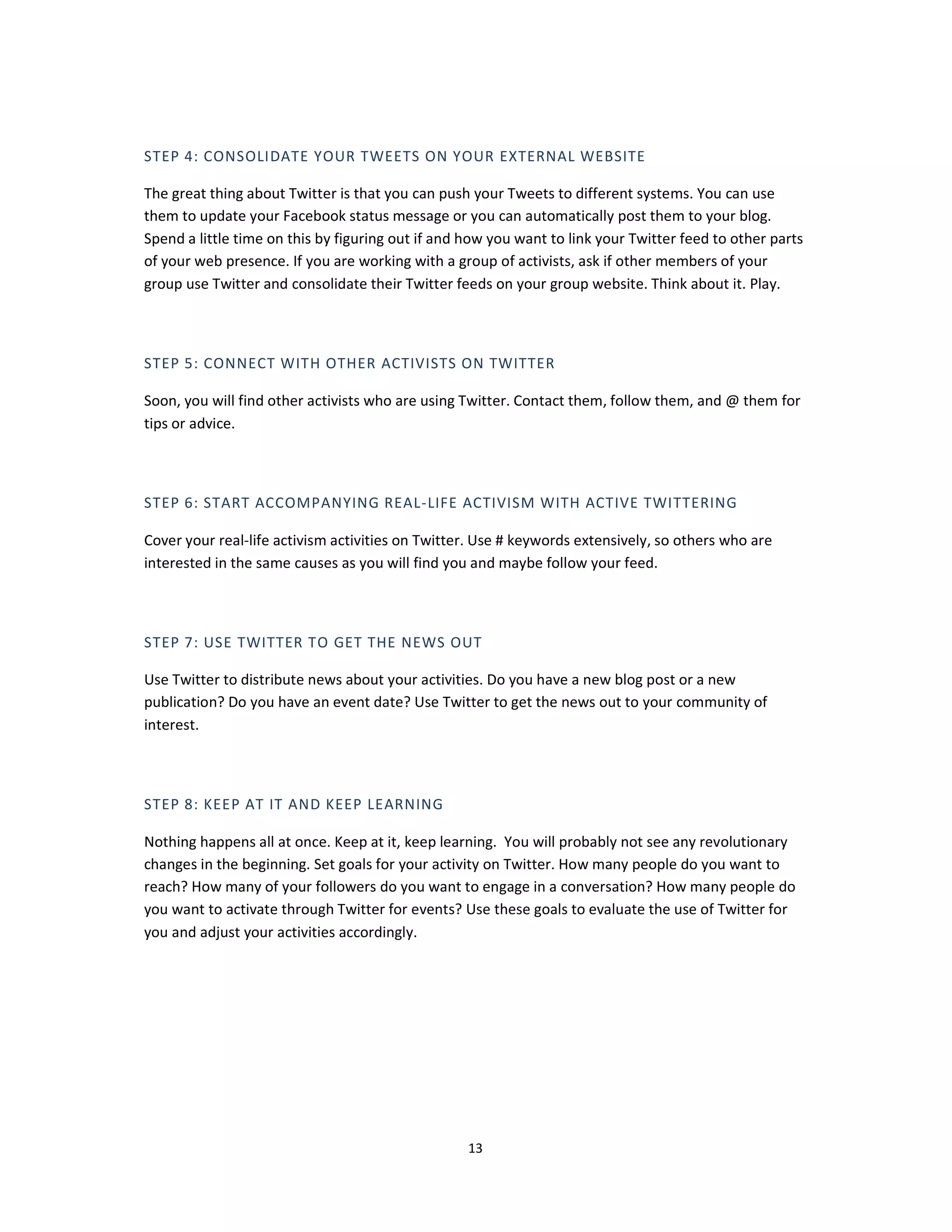 STEP 4: CONSOLIDATE YOUR TWEETS ON YOUR EXTERNAL WEBSITE

The great thing about Twitter is that you can push your Tweets to different systems. You can use
them to update your Facebook status message or you can automatically post them to your blog.
Spend a little time on this by figuring out if and how you want to link your Twitter feed to other parts
of your web presence. If you are working with a group of activists, ask if other members of your
group use Twitter and consolidate their Twitter feeds on your group website. Think about it. Play.



STEP 5: CONNECT WITH OTHER ACTIVISTS ON TWITTER

Soon, you will find other activists who are using Twitter. Contact them, follow them, and @ them for
tips or advice.



STEP 6: START ACCOMPANYING REAL-LIFE ACTIVISM WITH ACTIVE TWITTERING

Cover your real-life activism activities on Twitter. Use # keywords extensively, so others who are
interested in the same causes as you will find you and maybe follow your feed.



STEP 7: USE TWITTER TO GET THE NEWS OUT

Use Twitter to distribute news about your activities. Do you have a new blog post or a new
publication? Do you have an event date? Use Twitter to get the news out to your community of
interest.



STEP 8: KEEP AT IT AND KEEP LEARNING

Nothing happens all at once. Keep at it, keep learning. You will probably not see any revolutionary
changes in the beginning. Set goals for your activity on Twitter. How many people do you want to
reach? How many of your followers do you want to engage in a conversation? How many people do
you want to activate through Twitter for events? Use these goals to evaluate the use of Twitter for
you and adjust your activities accordingly.




                                                   13
 