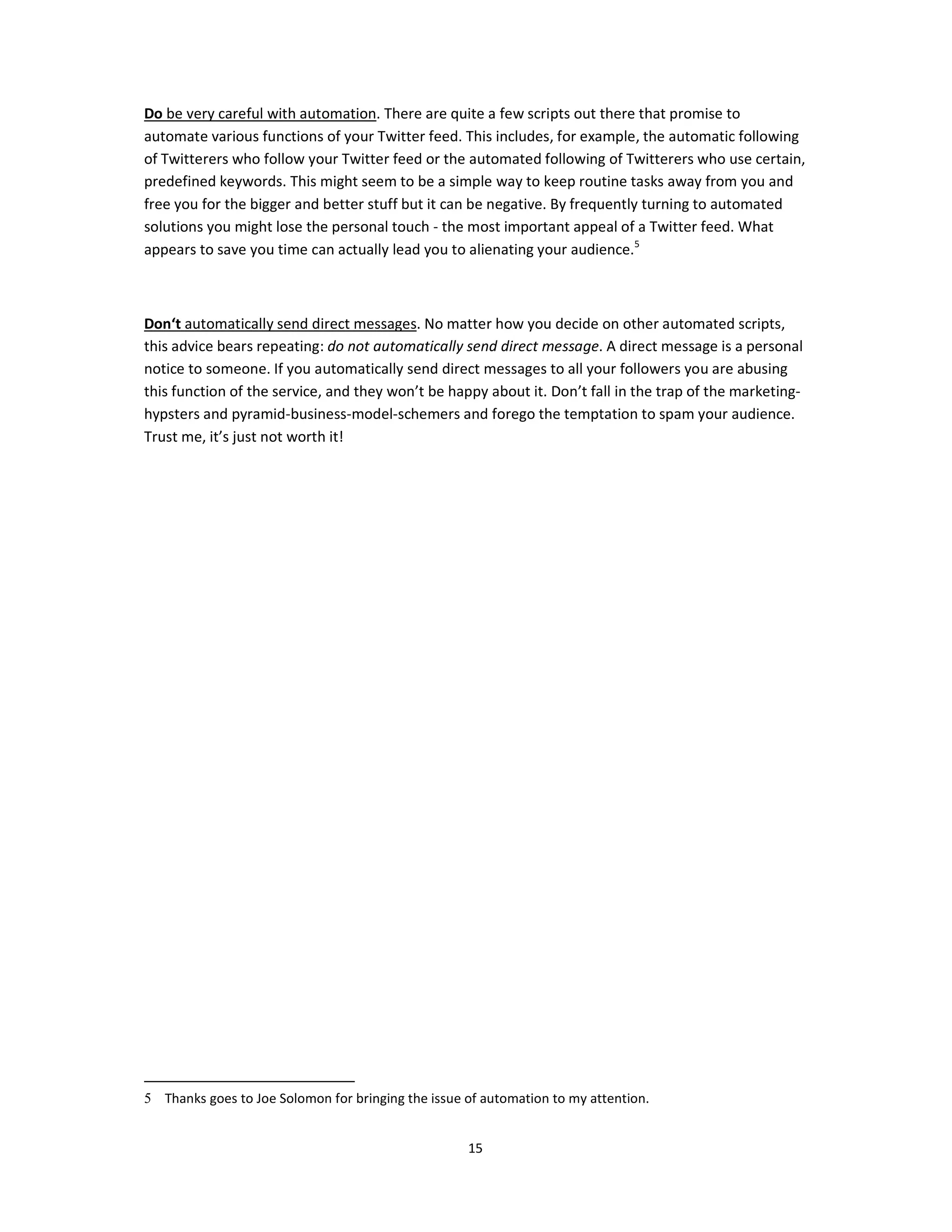 Do be very careful with automation. There are quite a few scripts out there that promise to
automate various functions of your Twitter feed. This includes, for example, the automatic following
of Twitterers who follow your Twitter feed or the automated following of Twitterers who use certain,
predefined keywords. This might seem to be a simple way to keep routine tasks away from you and
free you for the bigger and better stuff but it can be negative. By frequently turning to automated
solutions you might lose the personal touch - the most important appeal of a Twitter feed. What
appears to save you time can actually lead you to alienating your audience.5



Don‘t automatically send direct messages. No matter how you decide on other automated scripts,
this advice bears repeating: do not automatically send direct message. A direct message is a personal
notice to someone. If you automatically send direct messages to all your followers you are abusing
this function of the service, and they won’t be happy about it. Don’t fall in the trap of the marketing-
hypsters and pyramid-business-model-schemers and forego the temptation to spam your audience.
Trust me, it’s just not worth it!




5 Thanks goes to Joe Solomon for bringing the issue of automation to my attention.


                                                    15
 