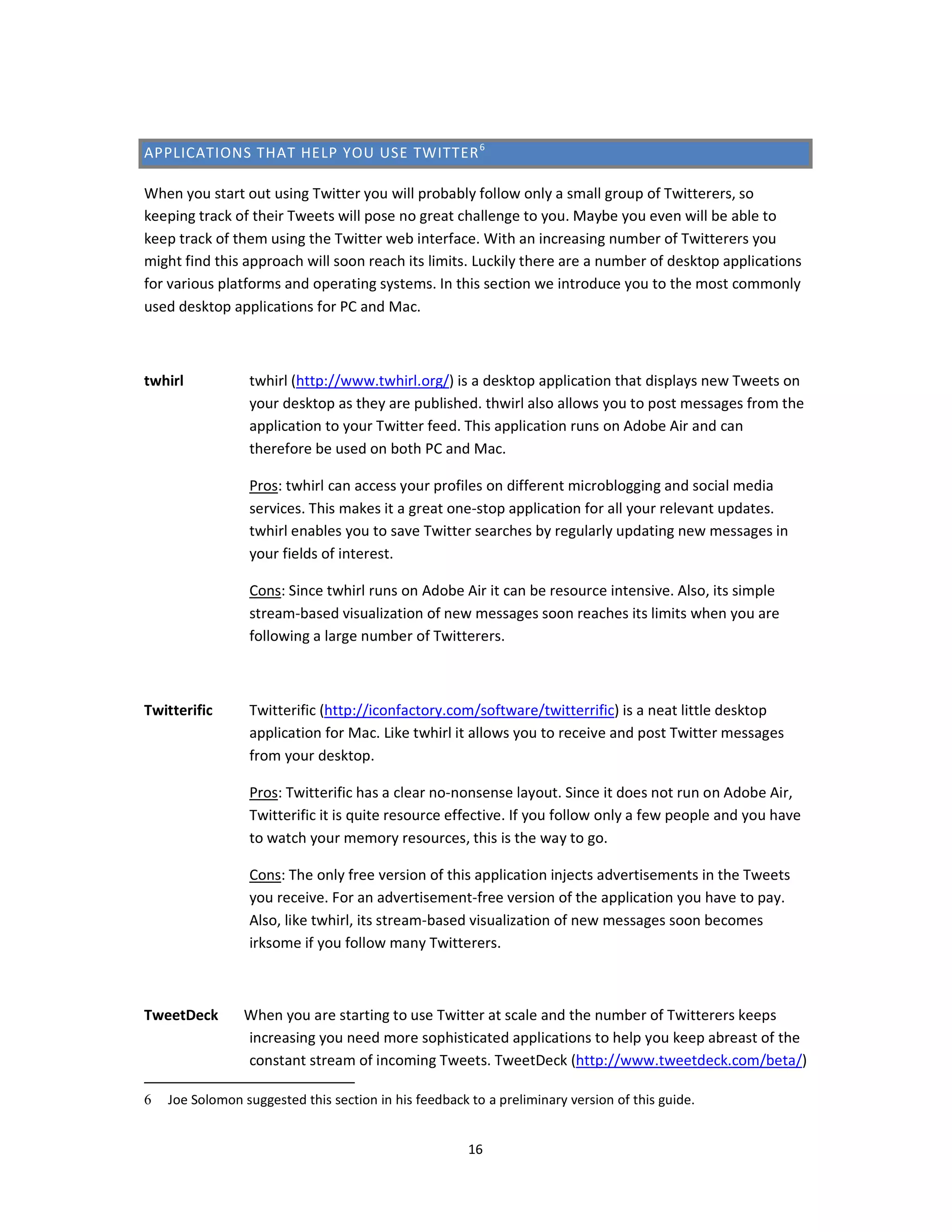 APPLICATIONS THAT HELP YOU USE TWITTER 6

When you start out using Twitter you will probably follow only a small group of Twitterers, so
keeping track of their Tweets will pose no great challenge to you. Maybe you even will be able to
keep track of them using the Twitter web interface. With an increasing number of Twitterers you
might find this approach will soon reach its limits. Luckily there are a number of desktop applications
for various platforms and operating systems. In this section we introduce you to the most commonly
used desktop applications for PC and Mac.



twhirl           twhirl (http://www.twhirl.org/) is a desktop application that displays new Tweets on
                 your desktop as they are published. thwirl also allows you to post messages from the
                 application to your Twitter feed. This application runs on Adobe Air and can
                 therefore be used on both PC and Mac.

                 Pros: twhirl can access your profiles on different microblogging and social media
                 services. This makes it a great one-stop application for all your relevant updates.
                 twhirl enables you to save Twitter searches by regularly updating new messages in
                 your fields of interest.

                 Cons: Since twhirl runs on Adobe Air it can be resource intensive. Also, its simple
                 stream-based visualization of new messages soon reaches its limits when you are
                 following a large number of Twitterers.



Twitterific      Twitterific (http://iconfactory.com/software/twitterrific) is a neat little desktop
                 application for Mac. Like twhirl it allows you to receive and post Twitter messages
                 from your desktop.

                 Pros: Twitterific has a clear no-nonsense layout. Since it does not run on Adobe Air,
                 Twitterific it is quite resource effective. If you follow only a few people and you have
                 to watch your memory resources, this is the way to go.

                 Cons: The only free version of this application injects advertisements in the Tweets
                 you receive. For an advertisement-free version of the application you have to pay.
                 Also, like twhirl, its stream-based visualization of new messages soon becomes
                 irksome if you follow many Twitterers.



TweetDeck       When you are starting to use Twitter at scale and the number of Twitterers keeps
                increasing you need more sophisticated applications to help you keep abreast of the
                constant stream of incoming Tweets. TweetDeck (http://www.tweetdeck.com/beta/)

6   Joe Solomon suggested this section in his feedback to a preliminary version of this guide.


                                                       16
 