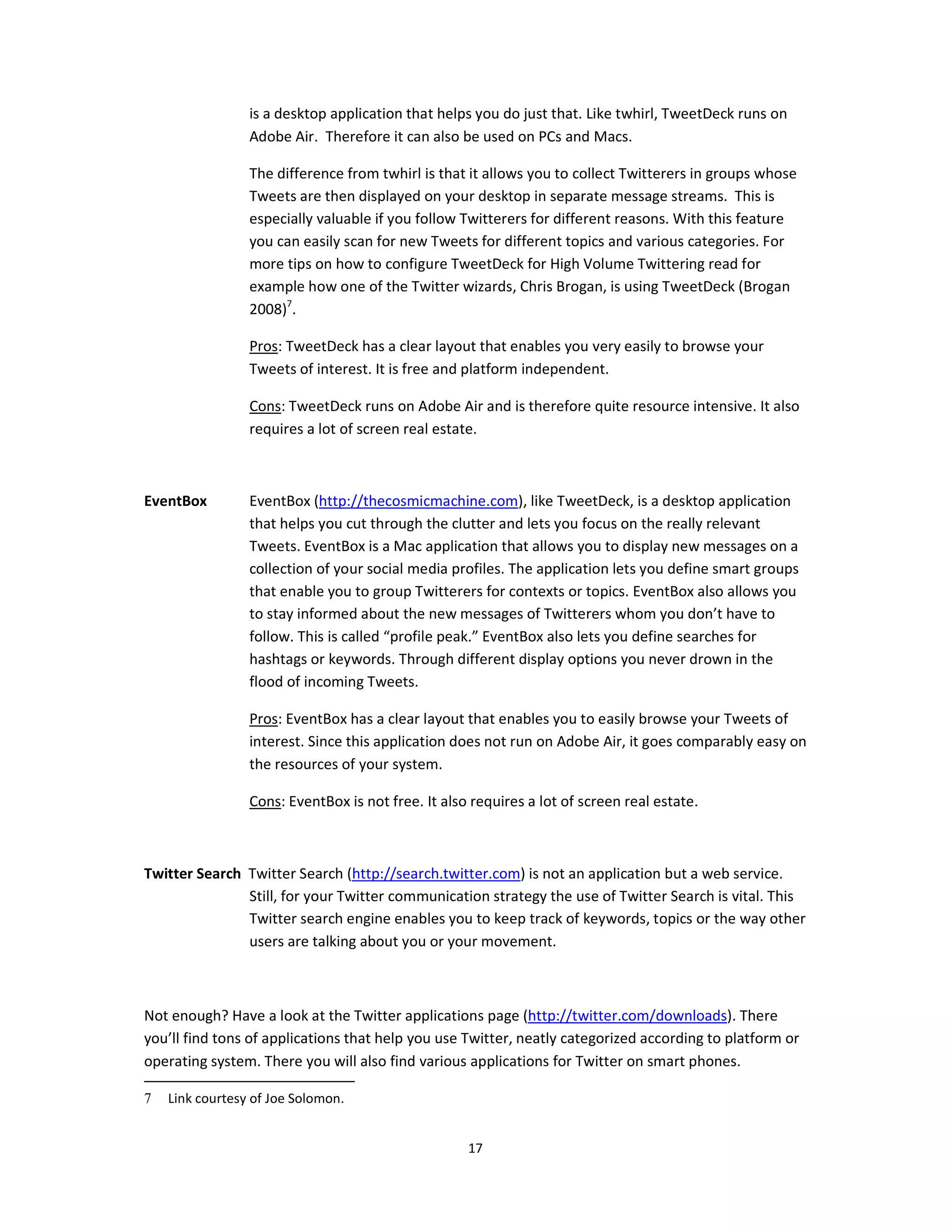 is a desktop application that helps you do just that. Like twhirl, TweetDeck runs on
                 Adobe Air. Therefore it can also be used on PCs and Macs.

                 The difference from twhirl is that it allows you to collect Twitterers in groups whose
                 Tweets are then displayed on your desktop in separate message streams. This is
                 especially valuable if you follow Twitterers for different reasons. With this feature
                 you can easily scan for new Tweets for different topics and various categories. For
                 more tips on how to configure TweetDeck for High Volume Twittering read for
                 example how one of the Twitter wizards, Chris Brogan, is using TweetDeck (Brogan
                 2008)7.

                 Pros: TweetDeck has a clear layout that enables you very easily to browse your
                 Tweets of interest. It is free and platform independent.

                 Cons: TweetDeck runs on Adobe Air and is therefore quite resource intensive. It also
                 requires a lot of screen real estate.



EventBox         EventBox (http://thecosmicmachine.com), like TweetDeck, is a desktop application
                 that helps you cut through the clutter and lets you focus on the really relevant
                 Tweets. EventBox is a Mac application that allows you to display new messages on a
                 collection of your social media profiles. The application lets you define smart groups
                 that enable you to group Twitterers for contexts or topics. EventBox also allows you
                 to stay informed about the new messages of Twitterers whom you don’t have to
                 follow. This is called “profile peak.” EventBox also lets you define searches for
                 hashtags or keywords. Through different display options you never drown in the
                 flood of incoming Tweets.

                 Pros: EventBox has a clear layout that enables you to easily browse your Tweets of
                 interest. Since this application does not run on Adobe Air, it goes comparably easy on
                 the resources of your system.

                 Cons: EventBox is not free. It also requires a lot of screen real estate.



Twitter Search Twitter Search (http://search.twitter.com) is not an application but a web service.
               Still, for your Twitter communication strategy the use of Twitter Search is vital. This
               Twitter search engine enables you to keep track of keywords, topics or the way other
               users are talking about you or your movement.



Not enough? Have a look at the Twitter applications page (http://twitter.com/downloads). There
you’ll find tons of applications that help you use Twitter, neatly categorized according to platform or
operating system. There you will also find various applications for Twitter on smart phones.

7   Link courtesy of Joe Solomon.


                                                    17
 