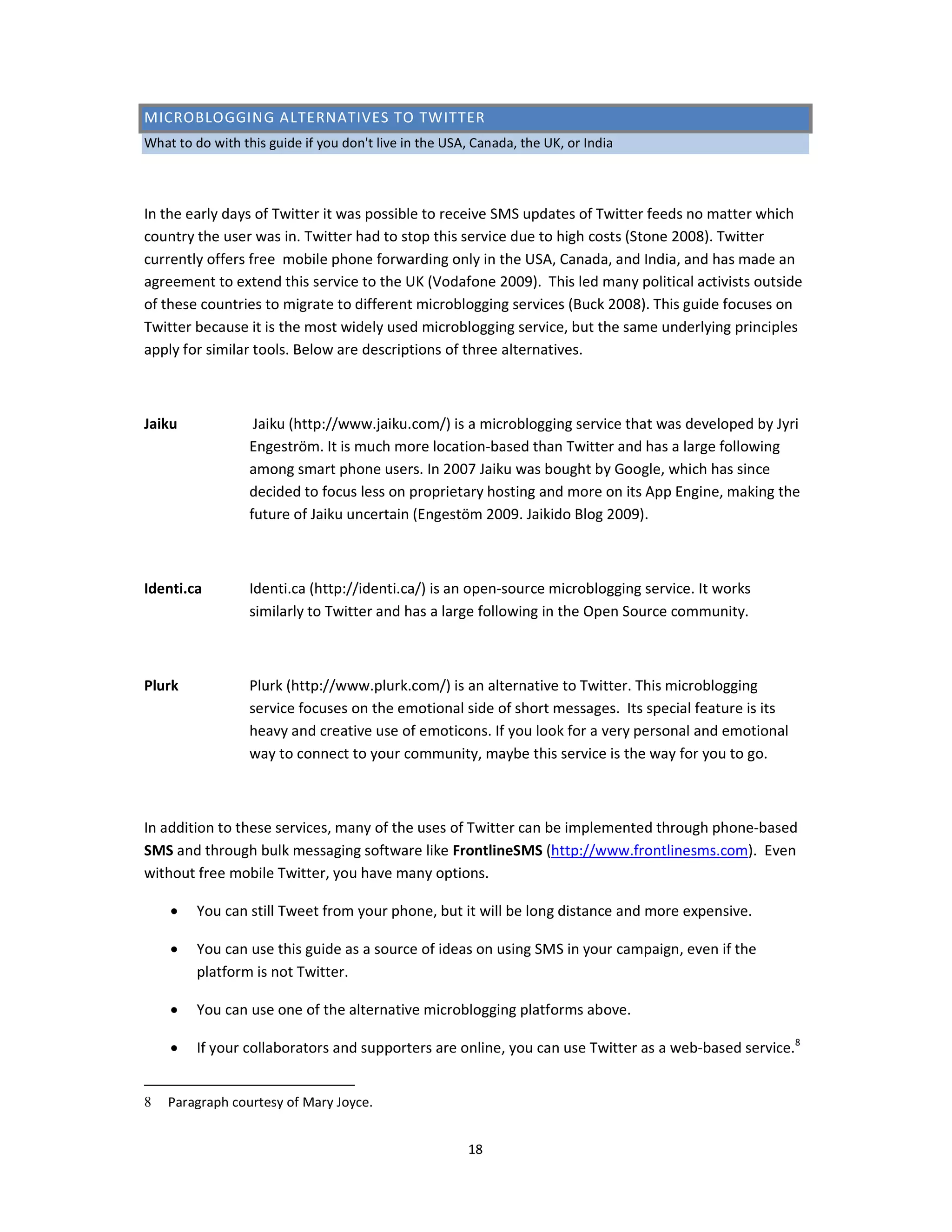 MICROBLOGGING ALTERNATIVES TO TWITTER
What to do with this guide if you don't live in the USA, Canada, the UK, or India



In the early days of Twitter it was possible to receive SMS updates of Twitter feeds no matter which
country the user was in. Twitter had to stop this service due to high costs (Stone 2008). Twitter
currently offers free mobile phone forwarding only in the USA, Canada, and India, and has made an
agreement to extend this service to the UK (Vodafone 2009). This led many political activists outside
of these countries to migrate to different microblogging services (Buck 2008). This guide focuses on
Twitter because it is the most widely used microblogging service, but the same underlying principles
apply for similar tools. Below are descriptions of three alternatives.



Jaiku              Jaiku (http://www.jaiku.com/) is a microblogging service that was developed by Jyri
                  Engeström. It is much more location-based than Twitter and has a large following
                  among smart phone users. In 2007 Jaiku was bought by Google, which has since
                  decided to focus less on proprietary hosting and more on its App Engine, making the
                  future of Jaiku uncertain (Engestöm 2009. Jaikido Blog 2009).



Identi.ca         Identi.ca (http://identi.ca/) is an open-source microblogging service. It works
                  similarly to Twitter and has a large following in the Open Source community.



Plurk             Plurk (http://www.plurk.com/) is an alternative to Twitter. This microblogging
                  service focuses on the emotional side of short messages. Its special feature is its
                  heavy and creative use of emoticons. If you look for a very personal and emotional
                  way to connect to your community, maybe this service is the way for you to go.



In addition to these services, many of the uses of Twitter can be implemented through phone-based
SMS and through bulk messaging software like FrontlineSMS (http://www.frontlinesms.com). Even
without free mobile Twitter, you have many options.

    •    You can still Tweet from your phone, but it will be long distance and more expensive.

    •    You can use this guide as a source of ideas on using SMS in your campaign, even if the
         platform is not Twitter.

    •    You can use one of the alternative microblogging platforms above.

    •    If your collaborators and supporters are online, you can use Twitter as a web-based service.8


8   Paragraph courtesy of Mary Joyce.


                                                       18
 