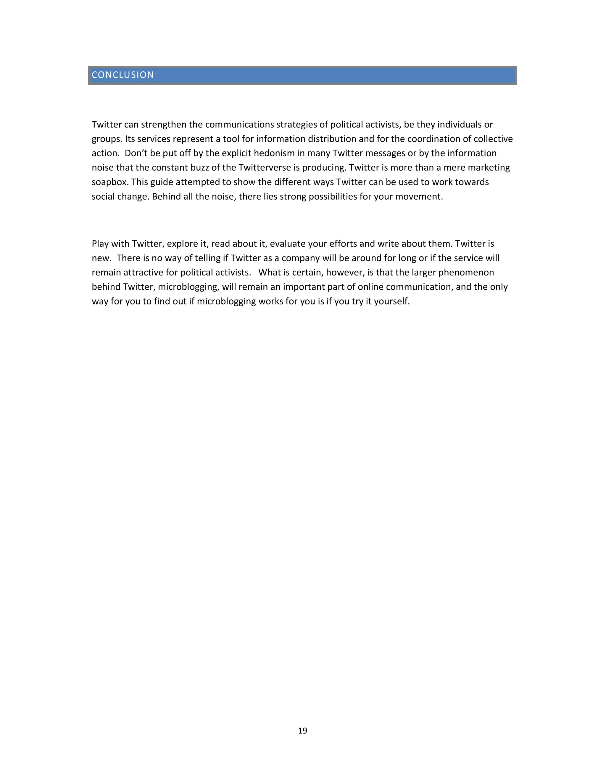 CONCLUSION



Twitter can strengthen the communications strategies of political activists, be they individuals or
groups. Its services represent a tool for information distribution and for the coordination of collective
action. Don’t be put off by the explicit hedonism in many Twitter messages or by the information
noise that the constant buzz of the Twitterverse is producing. Twitter is more than a mere marketing
soapbox. This guide attempted to show the different ways Twitter can be used to work towards
social change. Behind all the noise, there lies strong possibilities for your movement.



Play with Twitter, explore it, read about it, evaluate your efforts and write about them. Twitter is
new. There is no way of telling if Twitter as a company will be around for long or if the service will
remain attractive for political activists. What is certain, however, is that the larger phenomenon
behind Twitter, microblogging, will remain an important part of online communication, and the only
way for you to find out if microblogging works for you is if you try it yourself.




                                                   19
 