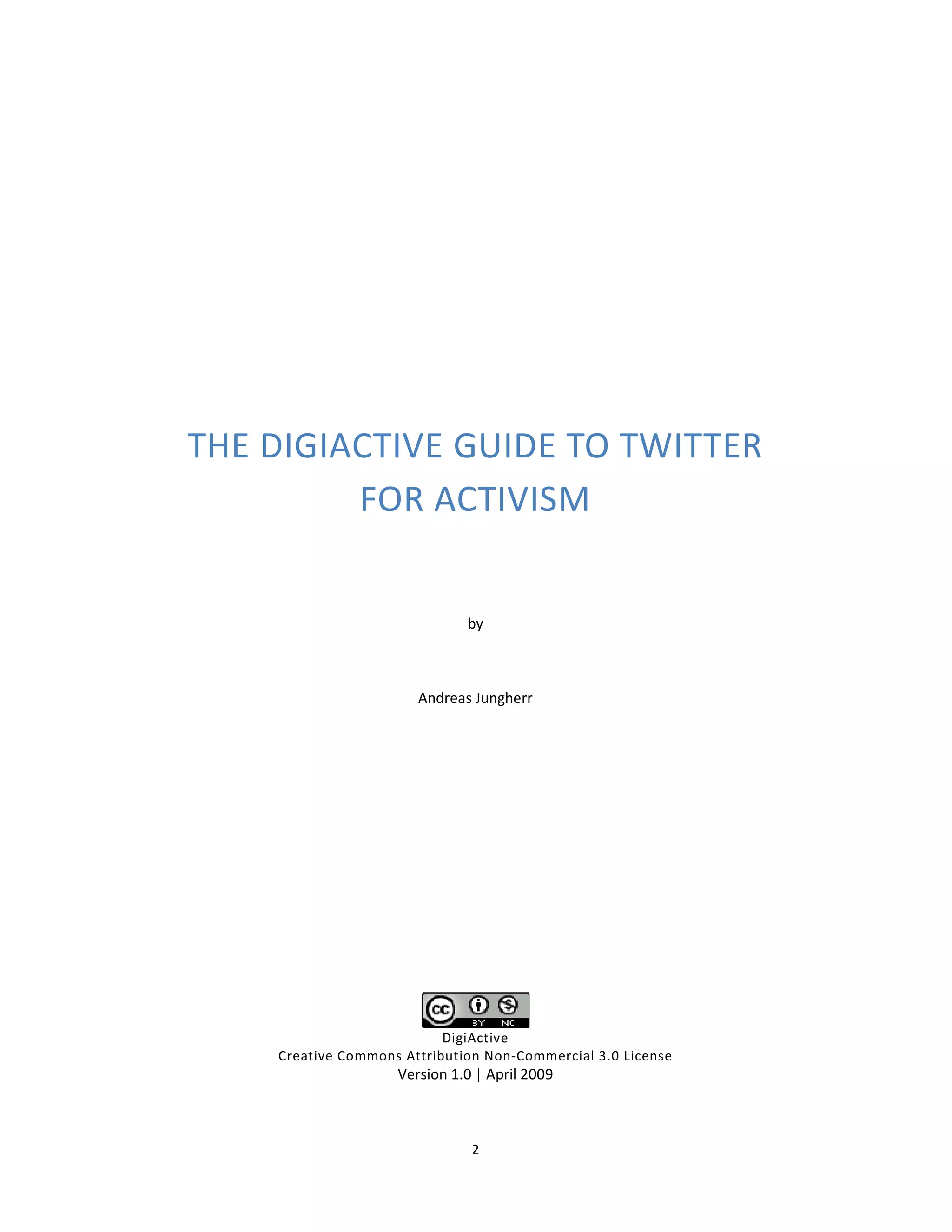 THE DIGIACTIVE GUIDE TO TWITTER
         FOR ACTIVISM


                              by



                       Andreas Jungherr




                           DigiActive
    Creative Commons Attribution Non-Commercial 3.0 License
                    Version 1.0 | April 2009



                               2
 