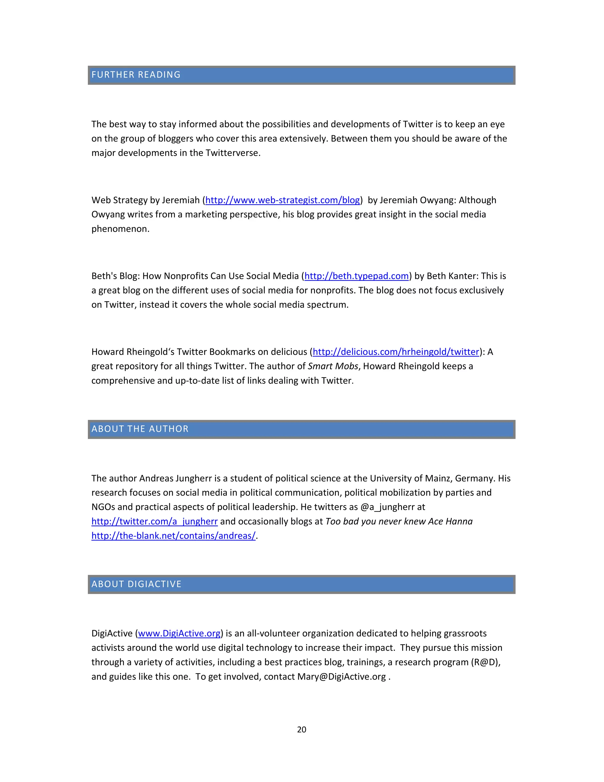 FURTHER READING



The best way to stay informed about the possibilities and developments of Twitter is to keep an eye
on the group of bloggers who cover this area extensively. Between them you should be aware of the
major developments in the Twitterverse.



Web Strategy by Jeremiah (http://www.web-strategist.com/blog) by Jeremiah Owyang: Although
Owyang writes from a marketing perspective, his blog provides great insight in the social media
phenomenon.



Beth's Blog: How Nonprofits Can Use Social Media (http://beth.typepad.com) by Beth Kanter: This is
a great blog on the different uses of social media for nonprofits. The blog does not focus exclusively
on Twitter, instead it covers the whole social media spectrum.



Howard Rheingold‘s Twitter Bookmarks on delicious (http://delicious.com/hrheingold/twitter): A
great repository for all things Twitter. The author of Smart Mobs, Howard Rheingold keeps a
comprehensive and up-to-date list of links dealing with Twitter.



ABOUT THE AUTHOR



The author Andreas Jungherr is a student of political science at the University of Mainz, Germany. His
research focuses on social media in political communication, political mobilization by parties and
NGOs and practical aspects of political leadership. He twitters as @a_jungherr at
http://twitter.com/a_jungherr and occasionally blogs at Too bad you never knew Ace Hanna
http://the-blank.net/contains/andreas/.



ABOUT DIGIACTIVE



DigiActive (www.DigiActive.org) is an all-volunteer organization dedicated to helping grassroots
activists around the world use digital technology to increase their impact. They pursue this mission
through a variety of activities, including a best practices blog, trainings, a research program (R@D),
and guides like this one. To get involved, contact Mary@DigiActive.org .




                                                   20
 