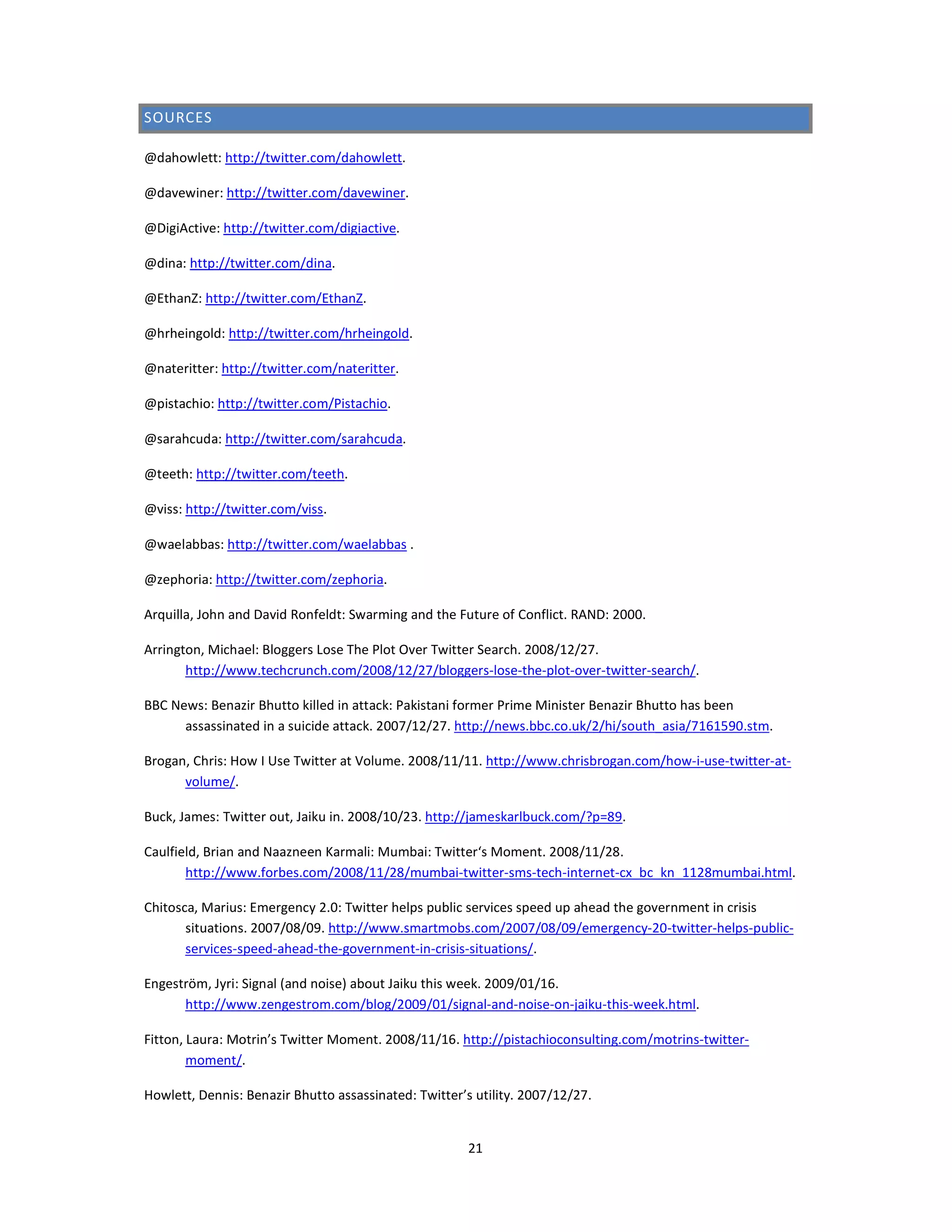 SOURCES

@dahowlett: http://twitter.com/dahowlett.

@davewiner: http://twitter.com/davewiner.

@DigiActive: http://twitter.com/digiactive.

@dina: http://twitter.com/dina.

@EthanZ: http://twitter.com/EthanZ.

@hrheingold: http://twitter.com/hrheingold.

@nateritter: http://twitter.com/nateritter.

@pistachio: http://twitter.com/Pistachio.

@sarahcuda: http://twitter.com/sarahcuda.

@teeth: http://twitter.com/teeth.

@viss: http://twitter.com/viss.

@waelabbas: http://twitter.com/waelabbas .

@zephoria: http://twitter.com/zephoria.

Arquilla, John and David Ronfeldt: Swarming and the Future of Conflict. RAND: 2000.

Arrington, Michael: Bloggers Lose The Plot Over Twitter Search. 2008/12/27.
       http://www.techcrunch.com/2008/12/27/bloggers-lose-the-plot-over-twitter-search/.

BBC News: Benazir Bhutto killed in attack: Pakistani former Prime Minister Benazir Bhutto has been
      assassinated in a suicide attack. 2007/12/27. http://news.bbc.co.uk/2/hi/south_asia/7161590.stm.

Brogan, Chris: How I Use Twitter at Volume. 2008/11/11. http://www.chrisbrogan.com/how-i-use-twitter-at-
      volume/.

Buck, James: Twitter out, Jaiku in. 2008/10/23. http://jameskarlbuck.com/?p=89.

Caulfield, Brian and Naazneen Karmali: Mumbai: Twitter‘s Moment. 2008/11/28.
       http://www.forbes.com/2008/11/28/mumbai-twitter-sms-tech-internet-cx_bc_kn_1128mumbai.html.

Chitosca, Marius: Emergency 2.0: Twitter helps public services speed up ahead the government in crisis
       situations. 2007/08/09. http://www.smartmobs.com/2007/08/09/emergency-20-twitter-helps-public-
       services-speed-ahead-the-government-in-crisis-situations/.

Engeström, Jyri: Signal (and noise) about Jaiku this week. 2009/01/16.
      http://www.zengestrom.com/blog/2009/01/signal-and-noise-on-jaiku-this-week.html.

Fitton, Laura: Motrin’s Twitter Moment. 2008/11/16. http://pistachioconsulting.com/motrins-twitter-
        moment/.

Howlett, Dennis: Benazir Bhutto assassinated: Twitter’s utility. 2007/12/27.


                                                       21
 