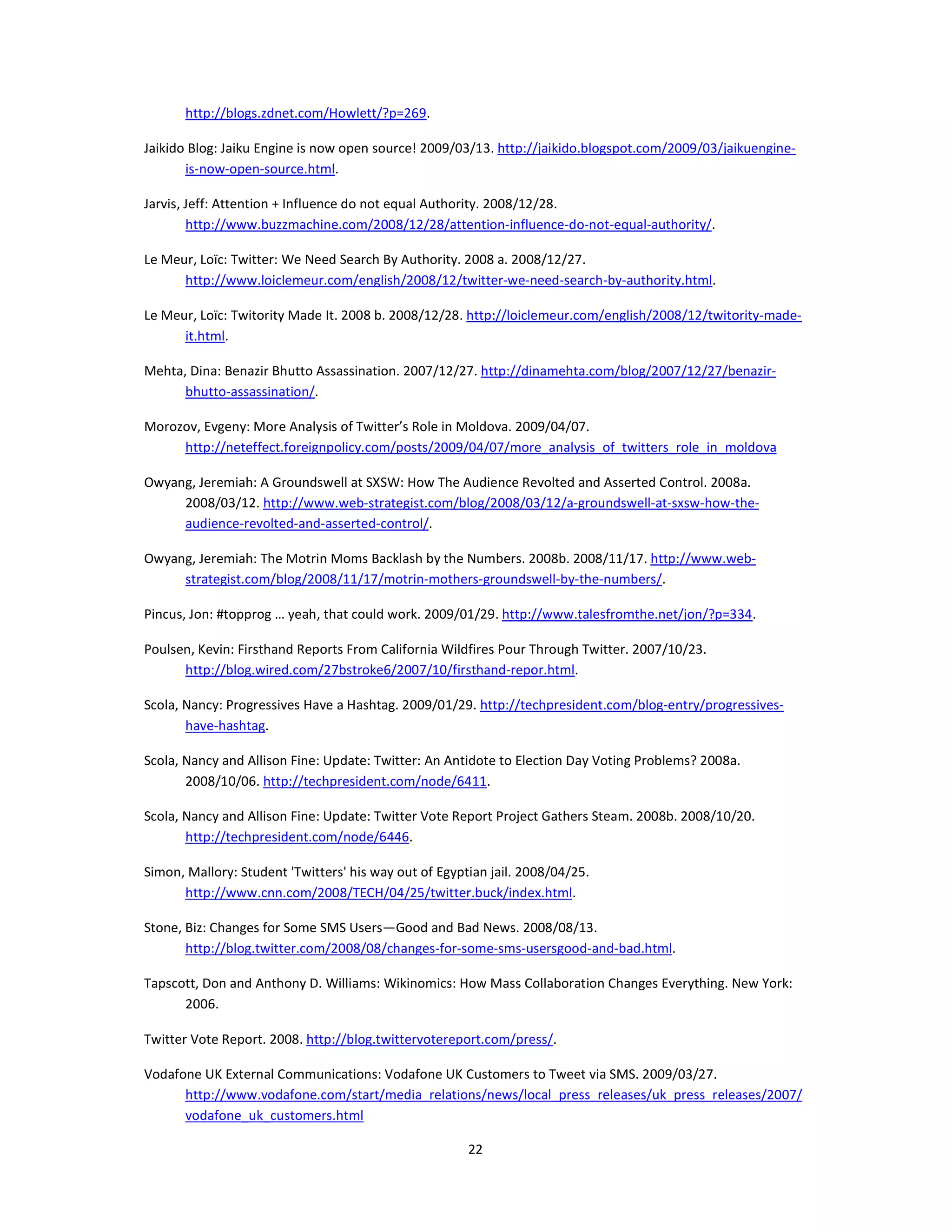 http://blogs.zdnet.com/Howlett/?p=269.

Jaikido Blog: Jaiku Engine is now open source! 2009/03/13. http://jaikido.blogspot.com/2009/03/jaikuengine-
       is-now-open-source.html.

Jarvis, Jeff: Attention + Influence do not equal Authority. 2008/12/28.
        http://www.buzzmachine.com/2008/12/28/attention-influence-do-not-equal-authority/.

Le Meur, Loïc: Twitter: We Need Search By Authority. 2008 a. 2008/12/27.
      http://www.loiclemeur.com/english/2008/12/twitter-we-need-search-by-authority.html.

Le Meur, Loïc: Twitority Made It. 2008 b. 2008/12/28. http://loiclemeur.com/english/2008/12/twitority-made-
      it.html.

Mehta, Dina: Benazir Bhutto Assassination. 2007/12/27. http://dinamehta.com/blog/2007/12/27/benazir-
      bhutto-assassination/.

Morozov, Evgeny: More Analysis of Twitter’s Role in Moldova. 2009/04/07.
     http://neteffect.foreignpolicy.com/posts/2009/04/07/more_analysis_of_twitters_role_in_moldova

Owyang, Jeremiah: A Groundswell at SXSW: How The Audience Revolted and Asserted Control. 2008a.
     2008/03/12. http://www.web-strategist.com/blog/2008/03/12/a-groundswell-at-sxsw-how-the-
     audience-revolted-and-asserted-control/.

Owyang, Jeremiah: The Motrin Moms Backlash by the Numbers. 2008b. 2008/11/17. http://www.web-
     strategist.com/blog/2008/11/17/motrin-mothers-groundswell-by-the-numbers/.

Pincus, Jon: #topprog … yeah, that could work. 2009/01/29. http://www.talesfromthe.net/jon/?p=334.

Poulsen, Kevin: Firsthand Reports From California Wildfires Pour Through Twitter. 2007/10/23.
      http://blog.wired.com/27bstroke6/2007/10/firsthand-repor.html.

Scola, Nancy: Progressives Have a Hashtag. 2009/01/29. http://techpresident.com/blog-entry/progressives-
       have-hashtag.

Scola, Nancy and Allison Fine: Update: Twitter: An Antidote to Election Day Voting Problems? 2008a.
       2008/10/06. http://techpresident.com/node/6411.

Scola, Nancy and Allison Fine: Update: Twitter Vote Report Project Gathers Steam. 2008b. 2008/10/20.
       http://techpresident.com/node/6446.

Simon, Mallory: Student 'Twitters' his way out of Egyptian jail. 2008/04/25.
      http://www.cnn.com/2008/TECH/04/25/twitter.buck/index.html.

Stone, Biz: Changes for Some SMS Users—Good and Bad News. 2008/08/13.
       http://blog.twitter.com/2008/08/changes-for-some-sms-usersgood-and-bad.html.

Tapscott, Don and Anthony D. Williams: Wikinomics: How Mass Collaboration Changes Everything. New York:
      2006.

Twitter Vote Report. 2008. http://blog.twittervotereport.com/press/.

Vodafone UK External Communications: Vodafone UK Customers to Tweet via SMS. 2009/03/27.
      http://www.vodafone.com/start/media_relations/news/local_press_releases/uk_press_releases/2007/
      vodafone_uk_customers.html

                                                       22
 