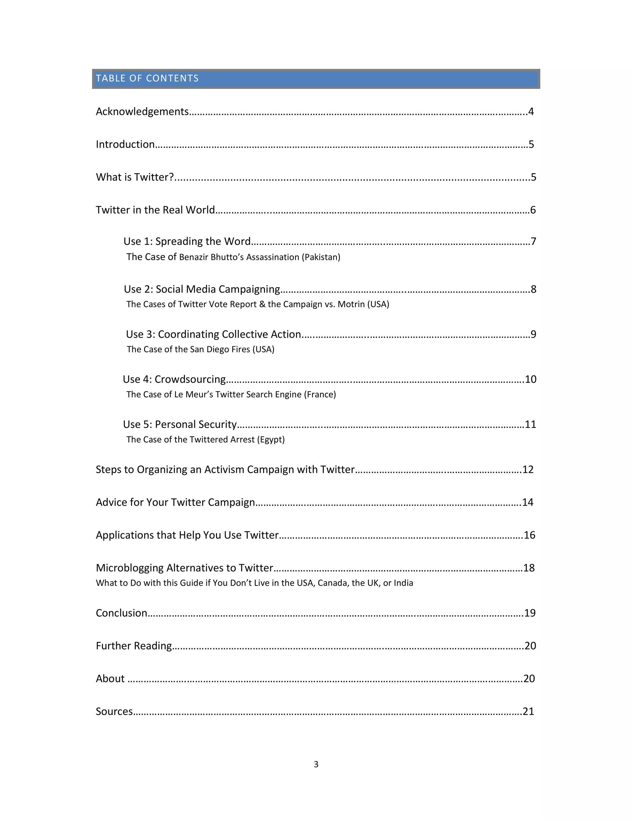 TABLE OF CONTENTS


Acknowledgements…………………………………………………………………………………………………….………..4

Introduction……………………………………………………………………………………….…………………………………5

What is Twitter?.........................................................................................................................5

Twitter in the Real World………………...……………………………………………………………………………………6

        Use 1: Spreading the Word…………………………………………..………………………………………………7
         The Case of Benazir Bhutto’s Assassination (Pakistan)


        Use 2: Social Media Campaigning………………………………………..……………………………………….8
         The Cases of Twitter Vote Report & the Campaign vs. Motrin (USA)


         Use 3: Coordinating Collective Action.….………………..……………………………………………………9
         The Case of the San Diego Fires (USA)


        Use 4: Crowdsourcing………………………………………..……………………………………………………….10
         The Case of Le Meur’s Twitter Search Engine (France)


        Use 5: Personal Security…………………………..…………………………………………………………………11
         The Case of the Twittered Arrest (Egypt)


Steps to Organizing an Activism Campaign with Twitter…………………………….……………………….12

Advice for Your Twitter Campaign……………….………………………………………….………………………….14

Applications that Help You Use Twitter……………………………………………………………………………….16

Microblogging Alternatives to Twitter…………………………………………………………………………………18
What to Do with this Guide if You Don’t Live in the USA, Canada, the UK, or India


Conclusion……………………………………………………………………………………….………………………………….19

Further Reading…………………………………………………………………….…………………………………………….20

About ………………….………………………………………………………………………………………………….………….20

Sources……………………………………………………………………………………………………………………………….21



                                                                    3
 