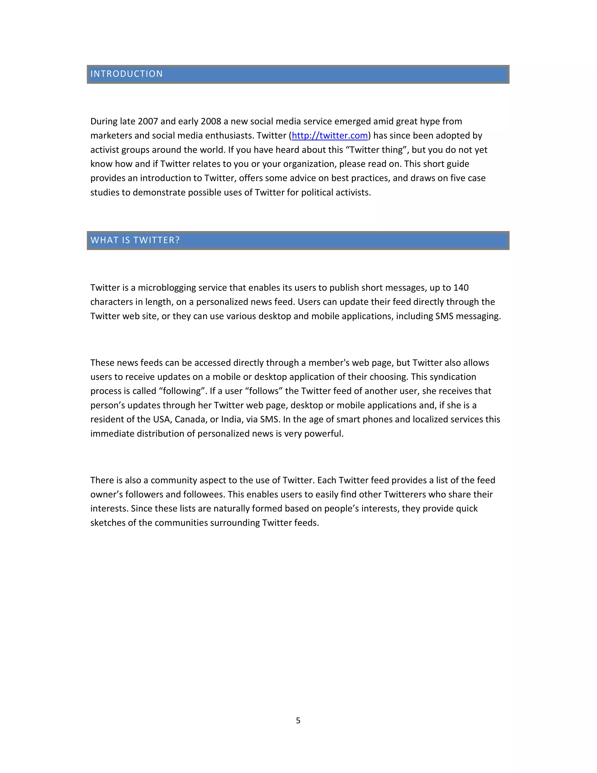 INTRODUCTION



During late 2007 and early 2008 a new social media service emerged amid great hype from
marketers and social media enthusiasts. Twitter (http://twitter.com) has since been adopted by
activist groups around the world. If you have heard about this “Twitter thing”, but you do not yet
know how and if Twitter relates to you or your organization, please read on. This short guide
provides an introduction to Twitter, offers some advice on best practices, and draws on five case
studies to demonstrate possible uses of Twitter for political activists.



WHAT IS TWITTER?



Twitter is a microblogging service that enables its users to publish short messages, up to 140
characters in length, on a personalized news feed. Users can update their feed directly through the
Twitter web site, or they can use various desktop and mobile applications, including SMS messaging.



These news feeds can be accessed directly through a member's web page, but Twitter also allows
users to receive updates on a mobile or desktop application of their choosing. This syndication
process is called “following”. If a user “follows” the Twitter feed of another user, she receives that
person’s updates through her Twitter web page, desktop or mobile applications and, if she is a
resident of the USA, Canada, or India, via SMS. In the age of smart phones and localized services this
immediate distribution of personalized news is very powerful.



There is also a community aspect to the use of Twitter. Each Twitter feed provides a list of the feed
owner’s followers and followees. This enables users to easily find other Twitterers who share their
interests. Since these lists are naturally formed based on people’s interests, they provide quick
sketches of the communities surrounding Twitter feeds.




                                                   5
 