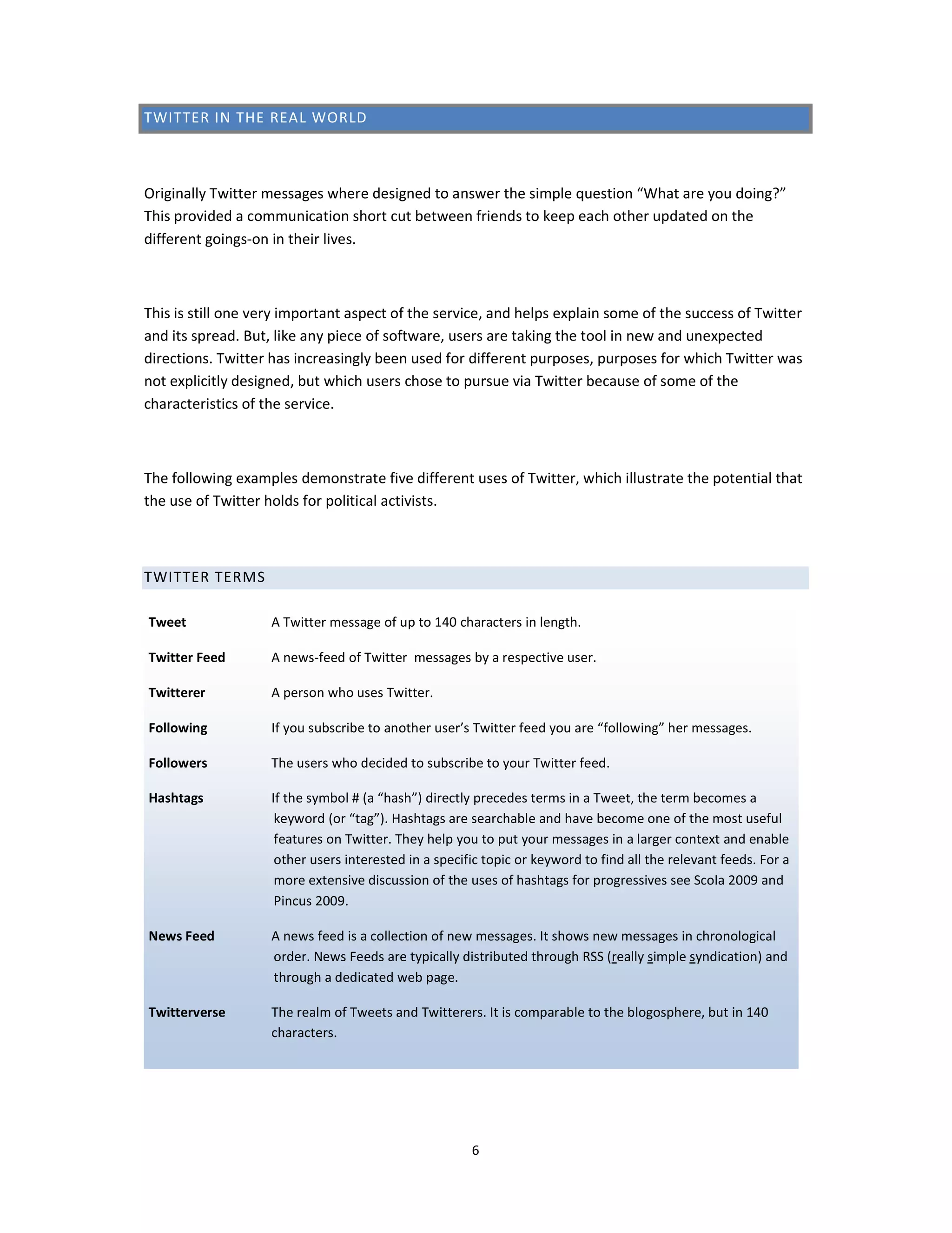 TWITTER IN THE REAL WORLD



Originally Twitter messages where designed to answer the simple question “What are you doing?”
This provided a communication short cut between friends to keep each other updated on the
different goings-on in their lives.



This is still one very important aspect of the service, and helps explain some of the success of Twitter
and its spread. But, like any piece of software, users are taking the tool in new and unexpected
directions. Twitter has increasingly been used for different purposes, purposes for which Twitter was
not explicitly designed, but which users chose to pursue via Twitter because of some of the
characteristics of the service.



The following examples demonstrate five different uses of Twitter, which illustrate the potential that
the use of Twitter holds for political activists.



TWITTER TERMS

Tweet               A Twitter message of up to 140 characters in length.

Twitter Feed        A news-feed of Twitter messages by a respective user.

Twitterer           A person who uses Twitter.

Following           If you subscribe to another user’s Twitter feed you are “following” her messages.

Followers           The users who decided to subscribe to your Twitter feed.

Hashtags            If the symbol # (a “hash”) directly precedes terms in a Tweet, the term becomes a
                     keyword (or “tag”). Hashtags are searchable and have become one of the most useful
                     features on Twitter. They help you to put your messages in a larger context and enable
                     other users interested in a specific topic or keyword to find all the relevant feeds. For a
                     more extensive discussion of the uses of hashtags for progressives see Scola 2009 and
                     Pincus 2009.

News Feed           A news feed is a collection of new messages. It shows new messages in chronological
                    order. News Feeds are typically distributed through RSS (really simple syndication) and
                    through a dedicated web page.

Twitterverse        The realm of Tweets and Twitterers. It is comparable to the blogosphere, but in 140
                    characters.




                                                       6
 