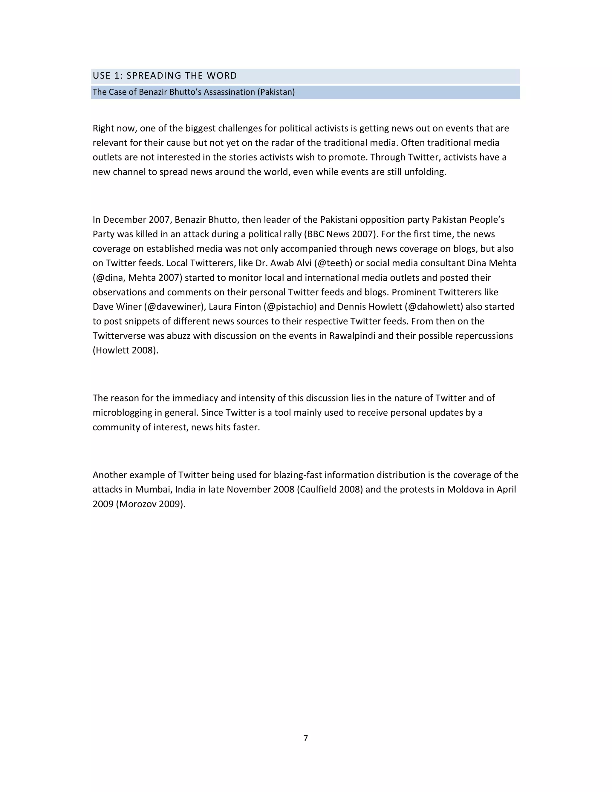 USE 1: SPREADING THE WORD
The Case of Benazir Bhutto’s Assassination (Pakistan)


Right now, one of the biggest challenges for political activists is getting news out on events that are
relevant for their cause but not yet on the radar of the traditional media. Often traditional media
outlets are not interested in the stories activists wish to promote. Through Twitter, activists have a
new channel to spread news around the world, even while events are still unfolding.



In December 2007, Benazir Bhutto, then leader of the Pakistani opposition party Pakistan People’s
Party was killed in an attack during a political rally (BBC News 2007). For the first time, the news
coverage on established media was not only accompanied through news coverage on blogs, but also
on Twitter feeds. Local Twitterers, like Dr. Awab Alvi (@teeth) or social media consultant Dina Mehta
(@dina, Mehta 2007) started to monitor local and international media outlets and posted their
observations and comments on their personal Twitter feeds and blogs. Prominent Twitterers like
Dave Winer (@davewiner), Laura Finton (@pistachio) and Dennis Howlett (@dahowlett) also started
to post snippets of different news sources to their respective Twitter feeds. From then on the
Twitterverse was abuzz with discussion on the events in Rawalpindi and their possible repercussions
(Howlett 2008).



The reason for the immediacy and intensity of this discussion lies in the nature of Twitter and of
microblogging in general. Since Twitter is a tool mainly used to receive personal updates by a
community of interest, news hits faster.



Another example of Twitter being used for blazing-fast information distribution is the coverage of the
attacks in Mumbai, India in late November 2008 (Caulfield 2008) and the protests in Moldova in April
2009 (Morozov 2009).




                                                        7
 