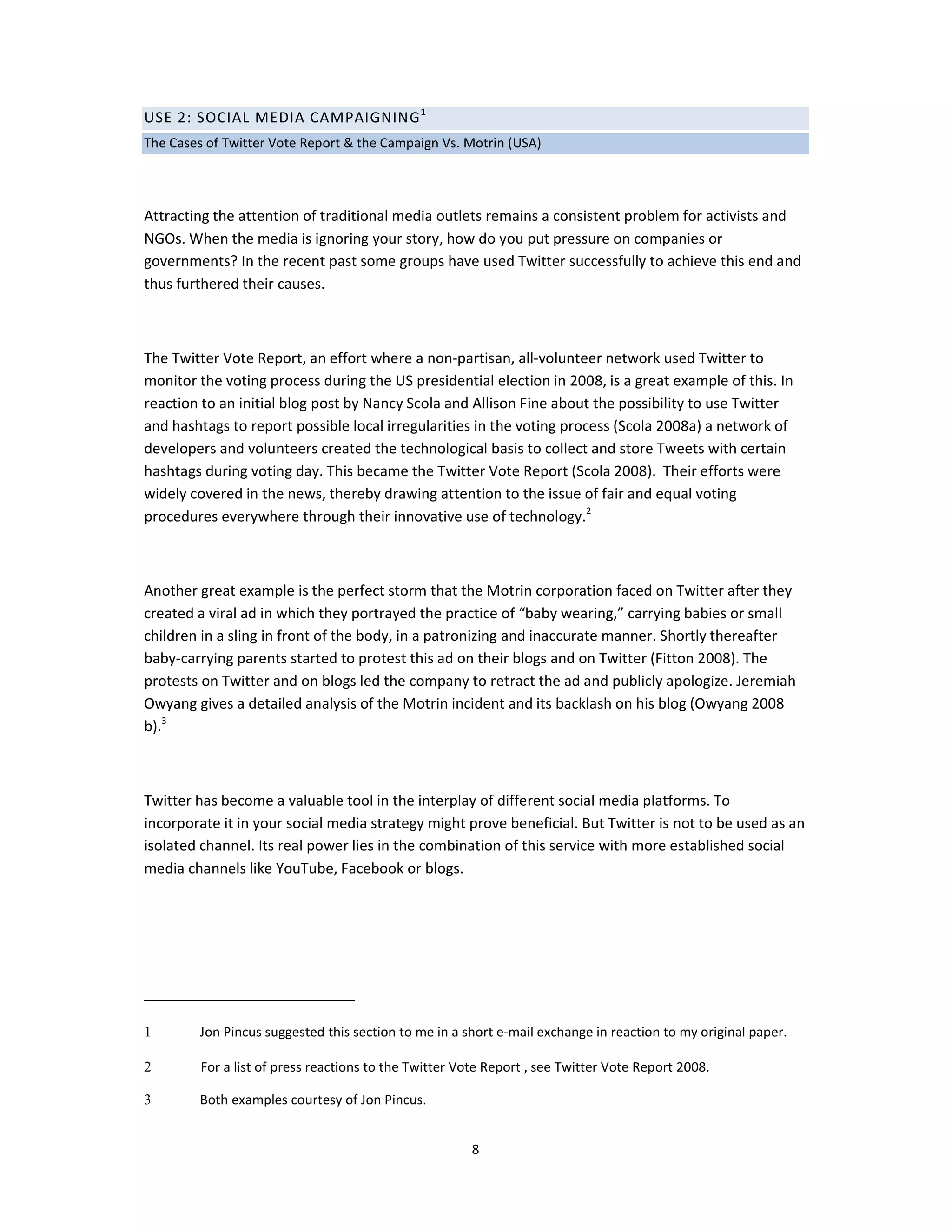 USE 2: SOCIAL MEDIA CAMPAIGNING 1
The Cases of Twitter Vote Report & the Campaign Vs. Motrin (USA)




Attracting the attention of traditional media outlets remains a consistent problem for activists and
NGOs. When the media is ignoring your story, how do you put pressure on companies or
governments? In the recent past some groups have used Twitter successfully to achieve this end and
thus furthered their causes.



The Twitter Vote Report, an effort where a non-partisan, all-volunteer network used Twitter to
monitor the voting process during the US presidential election in 2008, is a great example of this. In
reaction to an initial blog post by Nancy Scola and Allison Fine about the possibility to use Twitter
and hashtags to report possible local irregularities in the voting process (Scola 2008a) a network of
developers and volunteers created the technological basis to collect and store Tweets with certain
hashtags during voting day. This became the Twitter Vote Report (Scola 2008). Their efforts were
widely covered in the news, thereby drawing attention to the issue of fair and equal voting
procedures everywhere through their innovative use of technology.2



Another great example is the perfect storm that the Motrin corporation faced on Twitter after they
created a viral ad in which they portrayed the practice of “baby wearing,” carrying babies or small
children in a sling in front of the body, in a patronizing and inaccurate manner. Shortly thereafter
baby-carrying parents started to protest this ad on their blogs and on Twitter (Fitton 2008). The
protests on Twitter and on blogs led the company to retract the ad and publicly apologize. Jeremiah
Owyang gives a detailed analysis of the Motrin incident and its backlash on his blog (Owyang 2008
b).3



Twitter has become a valuable tool in the interplay of different social media platforms. To
incorporate it in your social media strategy might prove beneficial. But Twitter is not to be used as an
isolated channel. Its real power lies in the combination of this service with more established social
media channels like YouTube, Facebook or blogs.




1       Jon Pincus suggested this section to me in a short e-mail exchange in reaction to my original paper.

2        For a list of press reactions to the Twitter Vote Report , see Twitter Vote Report 2008.

3       Both examples courtesy of Jon Pincus.


                                                       8
 