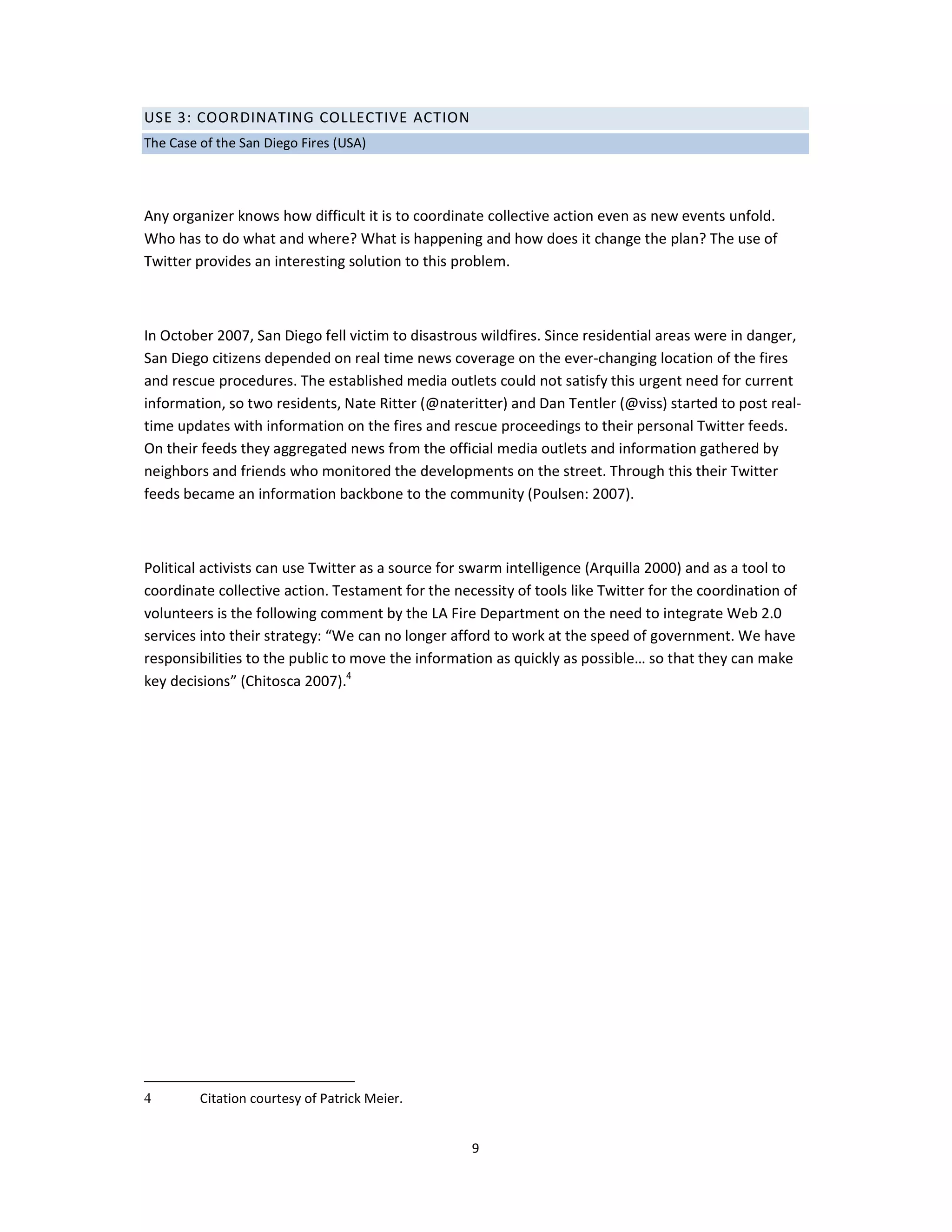 USE 3: COORDINATING COLLECTIVE ACTION
The Case of the San Diego Fires (USA)




Any organizer knows how difficult it is to coordinate collective action even as new events unfold.
Who has to do what and where? What is happening and how does it change the plan? The use of
Twitter provides an interesting solution to this problem.



In October 2007, San Diego fell victim to disastrous wildfires. Since residential areas were in danger,
San Diego citizens depended on real time news coverage on the ever-changing location of the fires
and rescue procedures. The established media outlets could not satisfy this urgent need for current
information, so two residents, Nate Ritter (@nateritter) and Dan Tentler (@viss) started to post real-
time updates with information on the fires and rescue proceedings to their personal Twitter feeds.
On their feeds they aggregated news from the official media outlets and information gathered by
neighbors and friends who monitored the developments on the street. Through this their Twitter
feeds became an information backbone to the community (Poulsen: 2007).



Political activists can use Twitter as a source for swarm intelligence (Arquilla 2000) and as a tool to
coordinate collective action. Testament for the necessity of tools like Twitter for the coordination of
volunteers is the following comment by the LA Fire Department on the need to integrate Web 2.0
services into their strategy: “We can no longer afford to work at the speed of government. We have
responsibilities to the public to move the information as quickly as possible… so that they can make
key decisions” (Chitosca 2007).4




4        Citation courtesy of Patrick Meier.


                                                   9
 