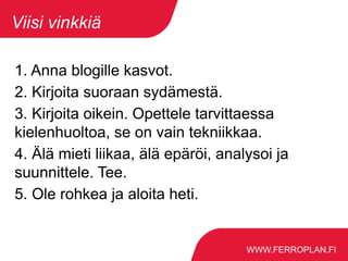 WWW.FERROPLAN.FI
Viisi vinkkiä
1. Anna blogille kasvot.
2. Kirjoita suoraan sydämestä.
3. Kirjoita oikein. Opettele tarvittaessa
kielenhuoltoa, se on vain tekniikkaa.
4. Älä mieti liikaa, älä epäröi, analysoi ja
suunnittele. Tee.
5. Ole rohkea ja aloita heti.
 