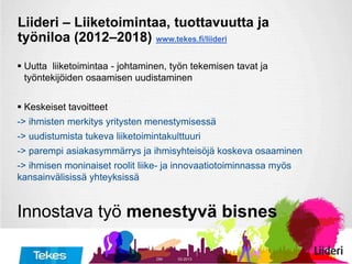 Liideri – Liiketoimintaa, tuottavuutta ja
työniloa (2012–2018) www.tekes.fi/liideri
 Uutta liiketoimintaa - johtaminen, työn tekemisen tavat ja
työntekijöiden osaamisen uudistaminen
 Keskeiset tavoitteet
-> ihmisten merkitys yritysten menestymisessä
-> uudistumista tukeva liiketoimintakulttuuri
-> parempi asiakasymmärrys ja ihmisyhteisöjä koskeva osaaminen
-> ihmisen moninaiset roolit liike- ja innovaatiotoiminnassa myös
kansainvälisissä yhteyksissä
Innostava työ menestyvä bisnes
03-2013DM
 