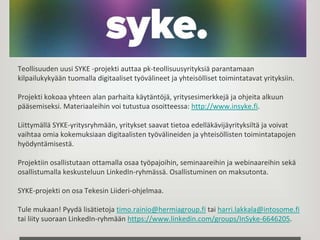 Teollisuuden uusi SYKE -projekti auttaa pk-teollisuusyrityksiä parantamaan
kilpailukykyään tuomalla digitaaliset työvälineet ja yhteisölliset toimintatavat yrityksiin.
Projekti kokoaa yhteen alan parhaita käytäntöjä, yritysesimerkkejä ja ohjeita alkuun
pääsemiseksi. Materiaaleihin voi tutustua osoitteessa: http://www.insyke.fi.
Liittymällä SYKE-yritysryhmään, yritykset saavat tietoa edelläkävijäyrityksiltä ja voivat
vaihtaa omia kokemuksiaan digitaalisten työvälineiden ja yhteisöllisten toimintatapojen
hyödyntämisestä.
Projektiin osallistutaan ottamalla osaa työpajoihin, seminaareihin ja webinaareihin sekä
osallistumalla keskusteluun LinkedIn-ryhmässä. Osallistuminen on maksutonta.
SYKE-projekti on osa Tekesin Liideri-ohjelmaa.
Tule mukaan! Pyydä lisätietoja timo.rainio@hermiagroup.fi tai harri.lakkala@intosome.fi
tai liity suoraan LinkedIn-ryhmään https://www.linkedin.com/groups/InSyke-6646205.
 