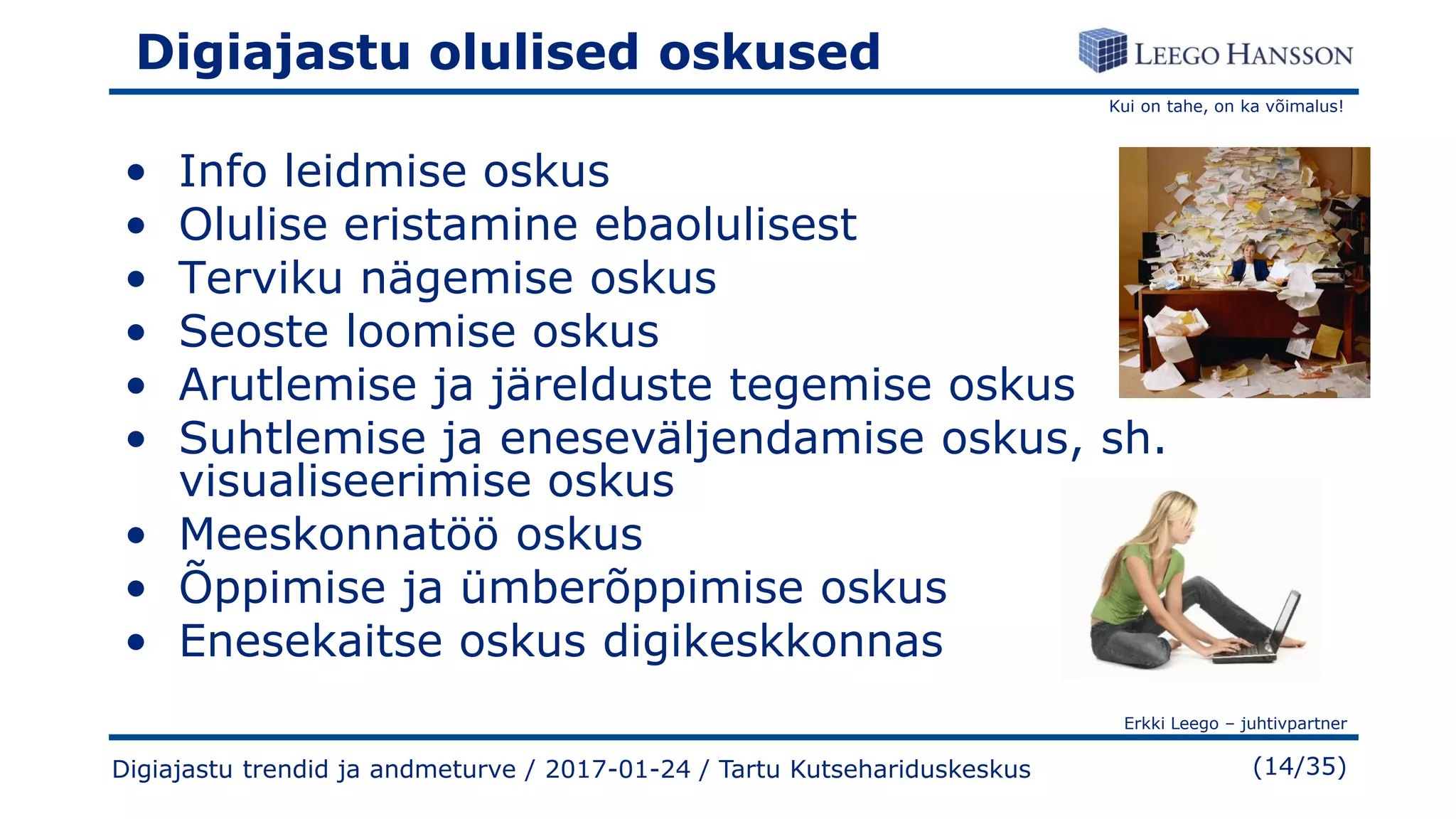Kui on tahe, on ka võimalus!
Erkki Leego – juhtivpartner
(14/35)
Digiajastu olulised oskused
• Info leidmise oskus
• Olulise eristamine ebaolulisest
• Terviku nägemise oskus
• Seoste loomise oskus
• Arutlemise ja järelduste tegemise oskus
• Suhtlemise ja eneseväljendamise oskus, sh.
visualiseerimise oskus
• Meeskonnatöö oskus
• Õppimise ja ümberõppimise oskus
• Enesekaitse oskus digikeskkonnas
Digiajastu trendid ja andmeturve / 2017-01-24 / Tartu Kutsehariduskeskus
 