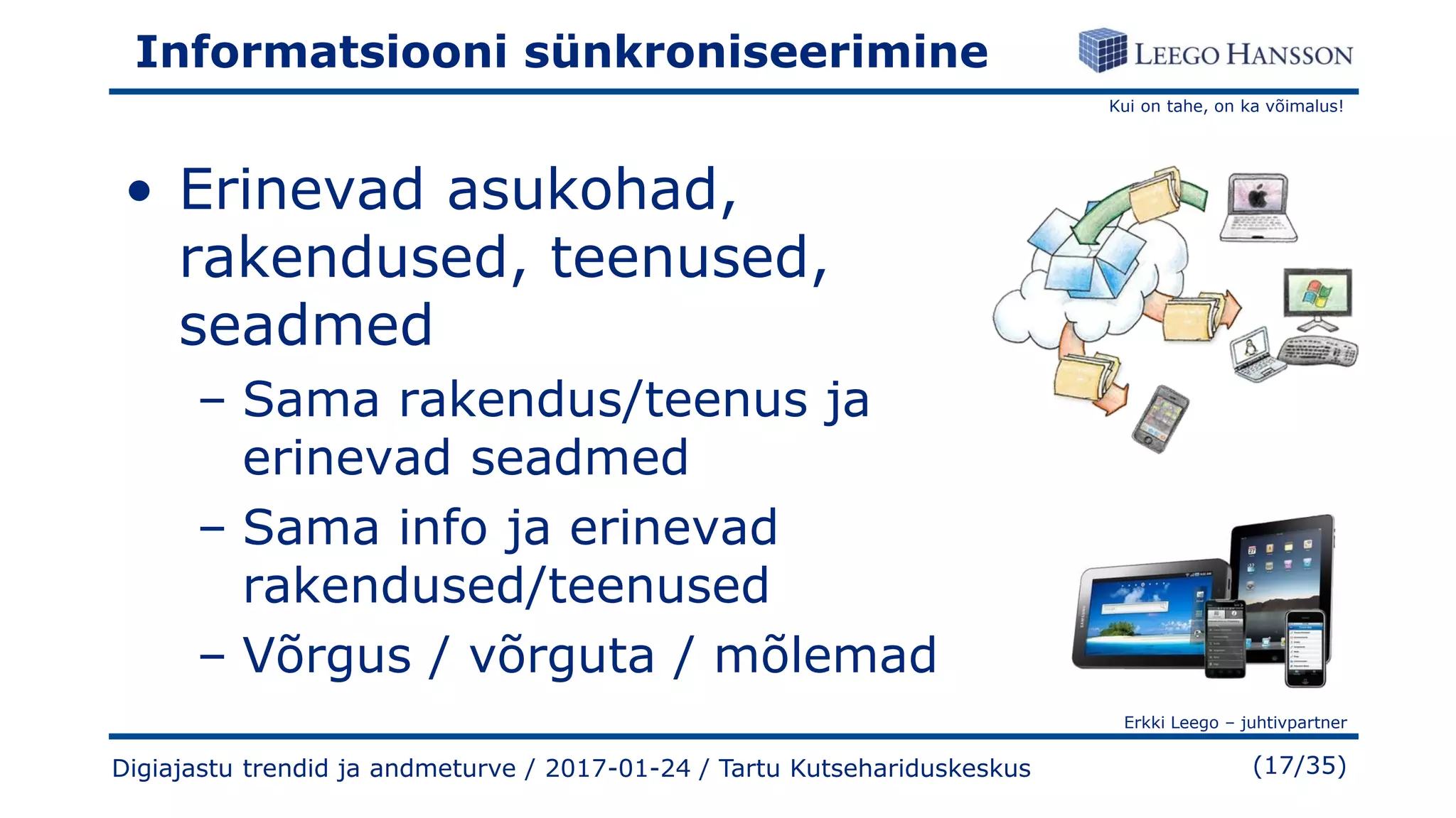 Kui on tahe, on ka võimalus!
Erkki Leego – juhtivpartner
(17/35)
Informatsiooni sünkroniseerimine
• Erinevad asukohad,
rakendused, teenused,
seadmed
– Sama rakendus/teenus ja
erinevad seadmed
– Sama info ja erinevad
rakendused/teenused
– Võrgus / võrguta / mõlemad
Digiajastu trendid ja andmeturve / 2017-01-24 / Tartu Kutsehariduskeskus
 