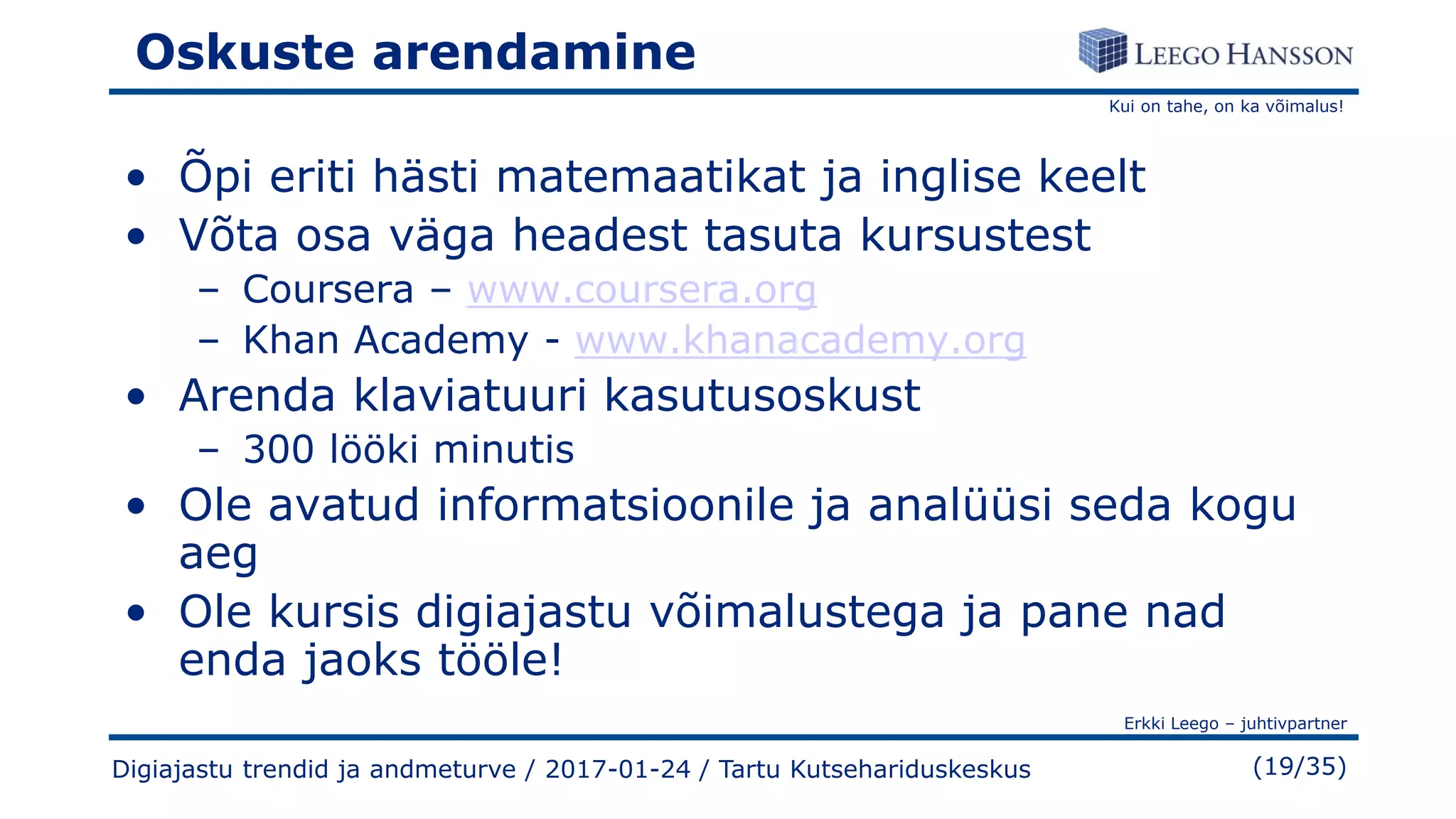 Kui on tahe, on ka võimalus!
Erkki Leego – juhtivpartner
(19/35)
Oskuste arendamine
• Õpi eriti hästi matemaatikat ja inglise keelt
• Võta osa väga headest tasuta kursustest
– Coursera – www.coursera.org
– Khan Academy - www.khanacademy.org
• Arenda klaviatuuri kasutusoskust
– 300 lööki minutis
• Ole avatud informatsioonile ja analüüsi seda kogu
aeg
• Ole kursis digiajastu võimalustega ja pane nad
enda jaoks tööle!
Digiajastu trendid ja andmeturve / 2017-01-24 / Tartu Kutsehariduskeskus
 