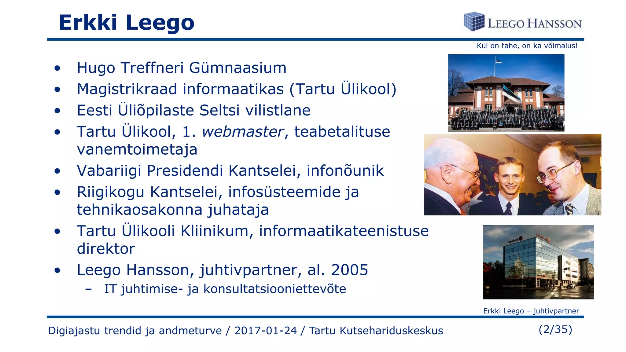 Kui on tahe, on ka võimalus!
Erkki Leego – juhtivpartner
(2/35)Digiajastu trendid ja andmeturve / 2017-01-24 / Tartu Kutsehariduskeskus
Erkki Leego
• Hugo Treffneri Gümnaasium
• Magistrikraad informaatikas (Tartu Ülikool)
• Eesti Üliõpilaste Seltsi vilistlane
• Tartu Ülikool, 1. webmaster, teabetalituse
vanemtoimetaja
• Vabariigi Presidendi Kantselei, infonõunik
• Riigikogu Kantselei, infosüsteemide ja
tehnikaosakonna juhataja
• Tartu Ülikooli Kliinikum, informaatikateenistuse
direktor
• Leego Hansson, juhtivpartner, al. 2005
– IT juhtimise- ja konsultatsiooniettevõte
 
