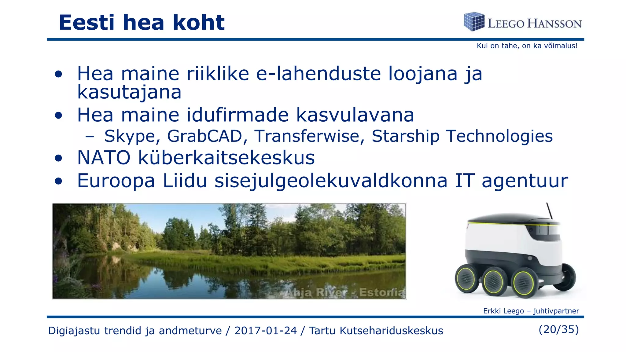 Kui on tahe, on ka võimalus!
Erkki Leego – juhtivpartner
(20/35)
Eesti hea koht
• Hea maine riiklike e-lahenduste loojana ja
kasutajana
• Hea maine idufirmade kasvulavana
– Skype, GrabCAD, Transferwise, Starship Technologies
• NATO küberkaitsekeskus
• Euroopa Liidu sisejulgeolekuvaldkonna IT agentuur
Digiajastu trendid ja andmeturve / 2017-01-24 / Tartu Kutsehariduskeskus
 