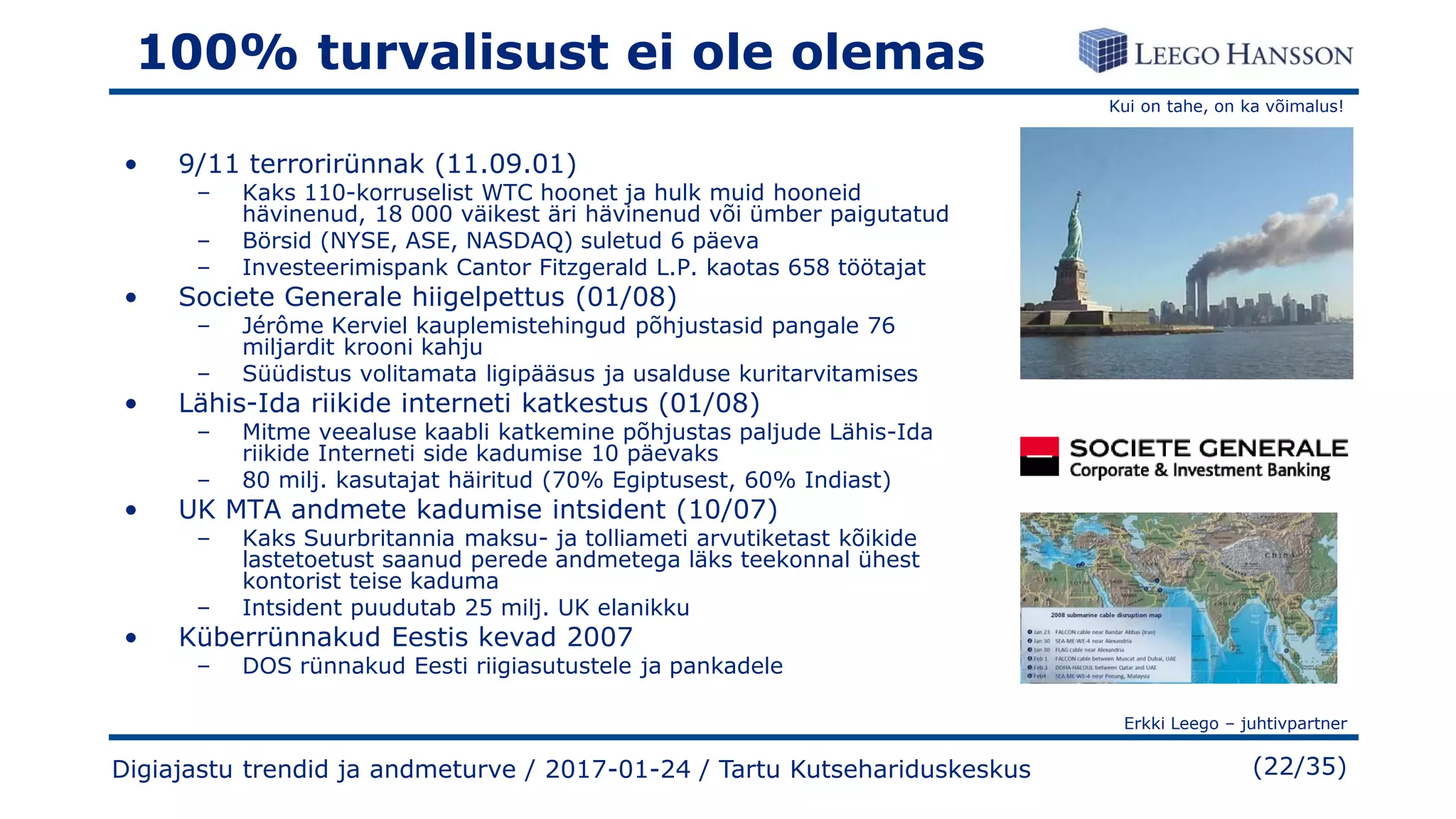 Kui on tahe, on ka võimalus!
Erkki Leego – juhtivpartner
(22/35)
100% turvalisust ei ole olemas
• 9/11 terrorirünnak (11.09.01)
– Kaks 110-korruselist WTC hoonet ja hulk muid hooneid
hävinenud, 18 000 väikest äri hävinenud või ümber paigutatud
– Börsid (NYSE, ASE, NASDAQ) suletud 6 päeva
– Investeerimispank Cantor Fitzgerald L.P. kaotas 658 töötajat
• Societe Generale hiigelpettus (01/08)
– Jérôme Kerviel kauplemistehingud põhjustasid pangale 76
miljardit krooni kahju
– Süüdistus volitamata ligipääsus ja usalduse kuritarvitamises
• Lähis-Ida riikide interneti katkestus (01/08)
– Mitme veealuse kaabli katkemine põhjustas paljude Lähis-Ida
riikide Interneti side kadumise 10 päevaks
– 80 milj. kasutajat häiritud (70% Egiptusest, 60% Indiast)
• UK MTA andmete kadumise intsident (10/07)
– Kaks Suurbritannia maksu- ja tolliameti arvutiketast kõikide
lastetoetust saanud perede andmetega läks teekonnal ühest
kontorist teise kaduma
– Intsident puudutab 25 milj. UK elanikku
• Küberrünnakud Eestis kevad 2007
– DOS rünnakud Eesti riigiasutustele ja pankadele
Digiajastu trendid ja andmeturve / 2017-01-24 / Tartu Kutsehariduskeskus
 