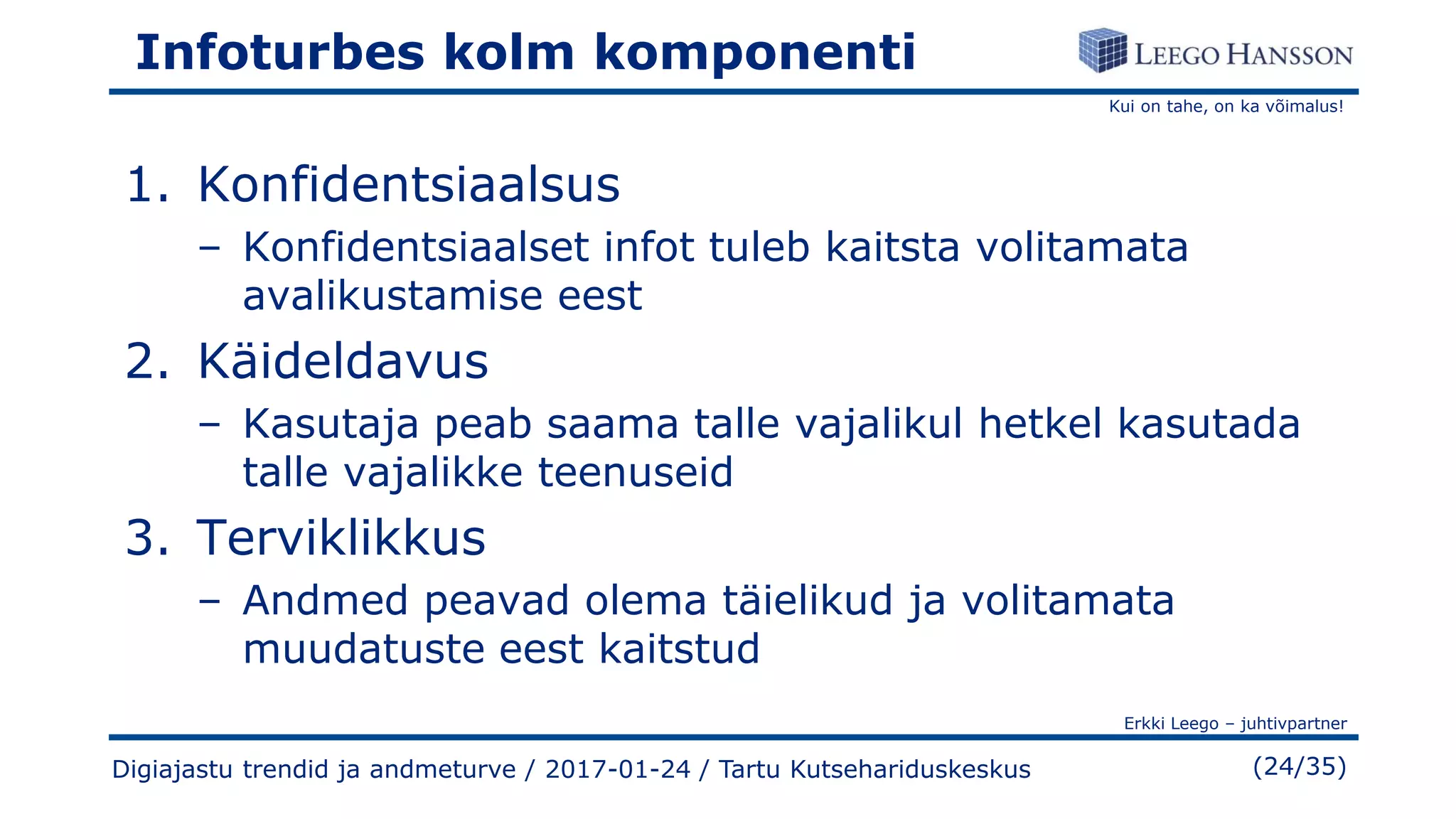 Kui on tahe, on ka võimalus!
Erkki Leego – juhtivpartner
(24/35)
Infoturbes kolm komponenti
1. Konfidentsiaalsus
– Konfidentsiaalset infot tuleb kaitsta volitamata
avalikustamise eest
2. Käideldavus
– Kasutaja peab saama talle vajalikul hetkel kasutada
talle vajalikke teenuseid
3. Terviklikkus
– Andmed peavad olema täielikud ja volitamata
muudatuste eest kaitstud
Digiajastu trendid ja andmeturve / 2017-01-24 / Tartu Kutsehariduskeskus
 
