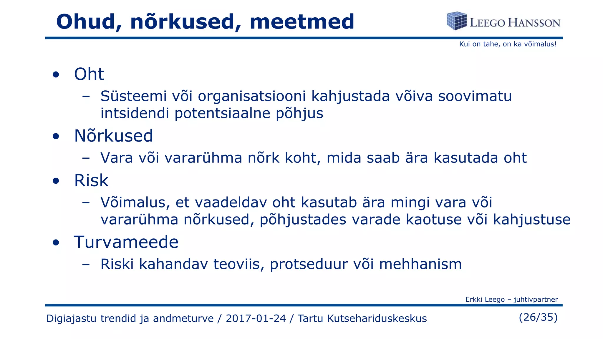 Kui on tahe, on ka võimalus!
Erkki Leego – juhtivpartner
(26/35)Digiajastu trendid ja andmeturve / 2017-01-24 / Tartu Kutsehariduskeskus
Ohud, nõrkused, meetmed
• Oht
– Süsteemi või organisatsiooni kahjustada võiva soovimatu
intsidendi potentsiaalne põhjus
• Nõrkused
– Vara või vararühma nõrk koht, mida saab ära kasutada oht
• Risk
– Võimalus, et vaadeldav oht kasutab ära mingi vara või
vararühma nõrkused, põhjustades varade kaotuse või kahjustuse
• Turvameede
– Riski kahandav teoviis, protseduur või mehhanism
 