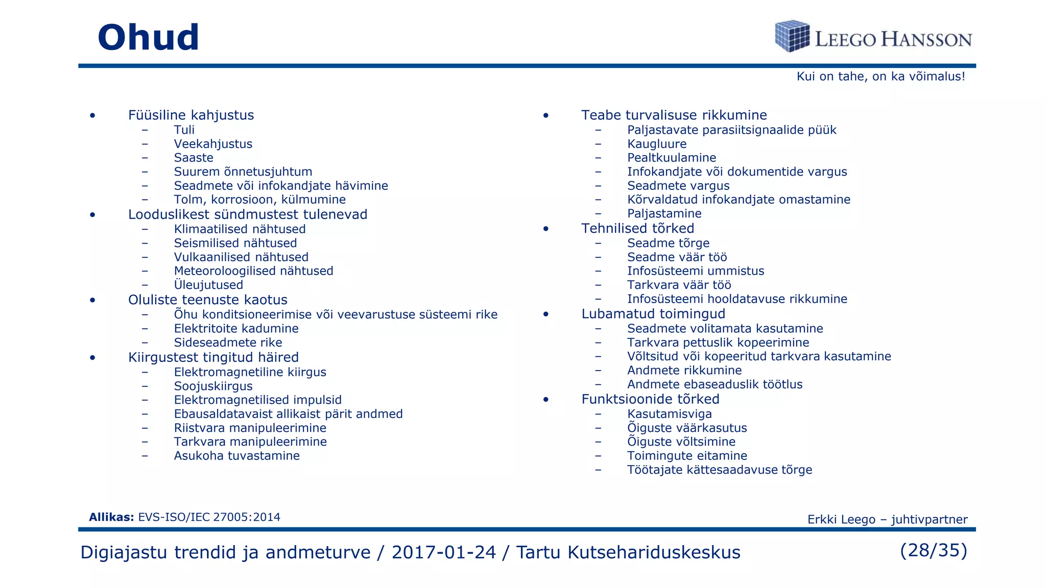 Kui on tahe, on ka võimalus!
Erkki Leego – juhtivpartner
(28/35)
Ohud
• Füüsiline kahjustus
– Tuli
– Veekahjustus
– Saaste
– Suurem õnnetusjuhtum
– Seadmete või infokandjate hävimine
– Tolm, korrosioon, külmumine
• Looduslikest sündmustest tulenevad
– Klimaatilised nähtused
– Seismilised nähtused
– Vulkaanilised nähtused
– Meteoroloogilised nähtused
– Üleujutused
• Oluliste teenuste kaotus
– Õhu konditsioneerimise või veevarustuse süsteemi rike
– Elektritoite kadumine
– Sideseadmete rike
• Kiirgustest tingitud häired
– Elektromagnetiline kiirgus
– Soojuskiirgus
– Elektromagnetilised impulsid
– Ebausaldatavaist allikaist pärit andmed
– Riistvara manipuleerimine
– Tarkvara manipuleerimine
– Asukoha tuvastamine
• Teabe turvalisuse rikkumine
– Paljastavate parasiitsignaalide püük
– Kaugluure
– Pealtkuulamine
– Infokandjate või dokumentide vargus
– Seadmete vargus
– Kõrvaldatud infokandjate omastamine
– Paljastamine
• Tehnilised tõrked
– Seadme tõrge
– Seadme väär töö
– Infosüsteemi ummistus
– Tarkvara väär töö
– Infosüsteemi hooldatavuse rikkumine
• Lubamatud toimingud
– Seadmete volitamata kasutamine
– Tarkvara pettuslik kopeerimine
– Võltsitud või kopeeritud tarkvara kasutamine
– Andmete rikkumine
– Andmete ebaseaduslik töötlus
• Funktsioonide tõrked
– Kasutamisviga
– Õiguste väärkasutus
– Õiguste võltsimine
– Toimingute eitamine
– Töötajate kättesaadavuse tõrge
Digiajastu trendid ja andmeturve / 2017-01-24 / Tartu Kutsehariduskeskus
Allikas: EVS-ISO/IEC 27005:2014
 
