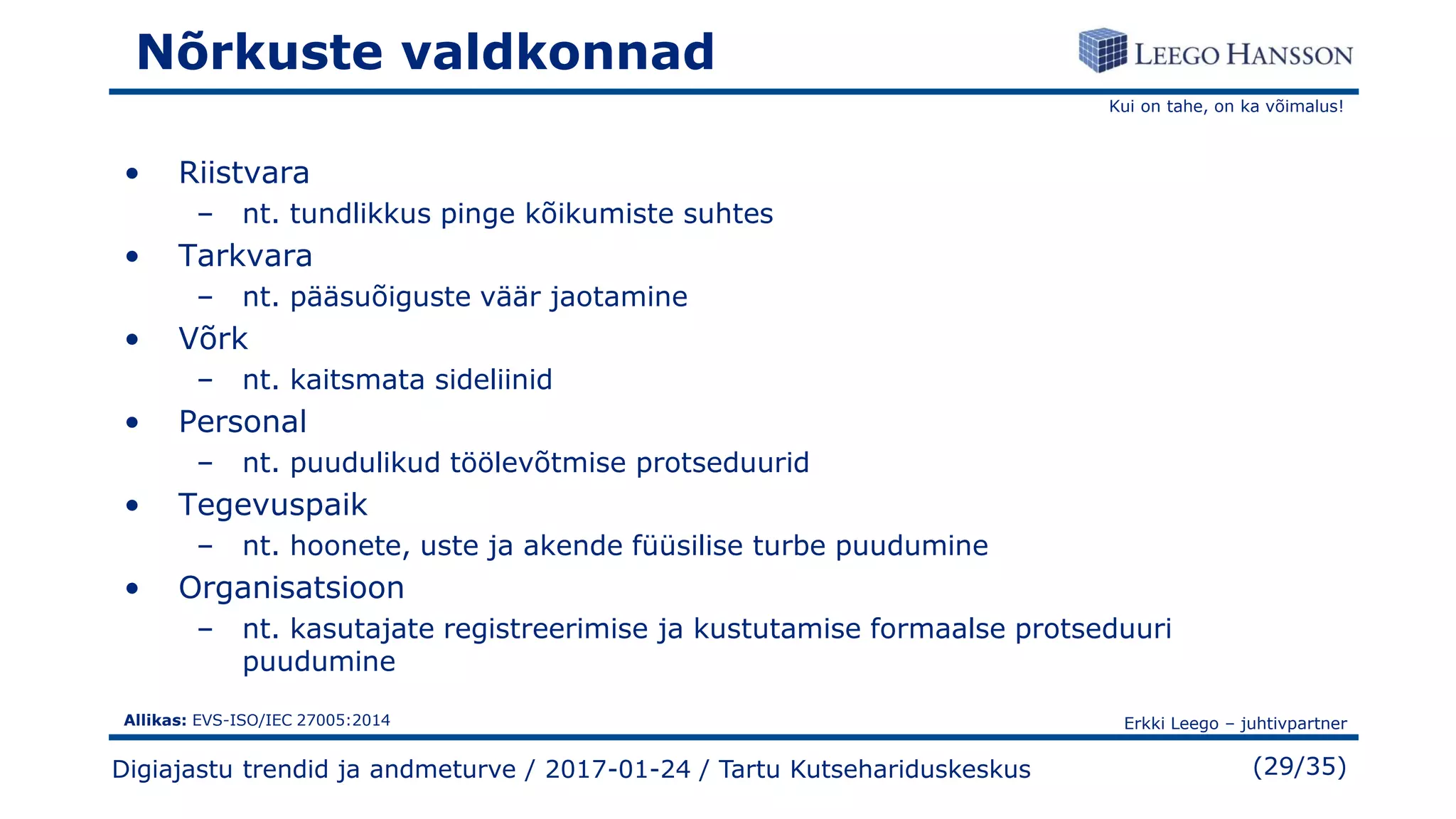 Kui on tahe, on ka võimalus!
Erkki Leego – juhtivpartner
(29/35)
Nõrkuste valdkonnad
• Riistvara
– nt. tundlikkus pinge kõikumiste suhtes
• Tarkvara
– nt. pääsuõiguste väär jaotamine
• Võrk
– nt. kaitsmata sideliinid
• Personal
– nt. puudulikud töölevõtmise protseduurid
• Tegevuspaik
– nt. hoonete, uste ja akende füüsilise turbe puudumine
• Organisatsioon
– nt. kasutajate registreerimise ja kustutamise formaalse protseduuri
puudumine
Digiajastu trendid ja andmeturve / 2017-01-24 / Tartu Kutsehariduskeskus
Allikas: EVS-ISO/IEC 27005:2014
 