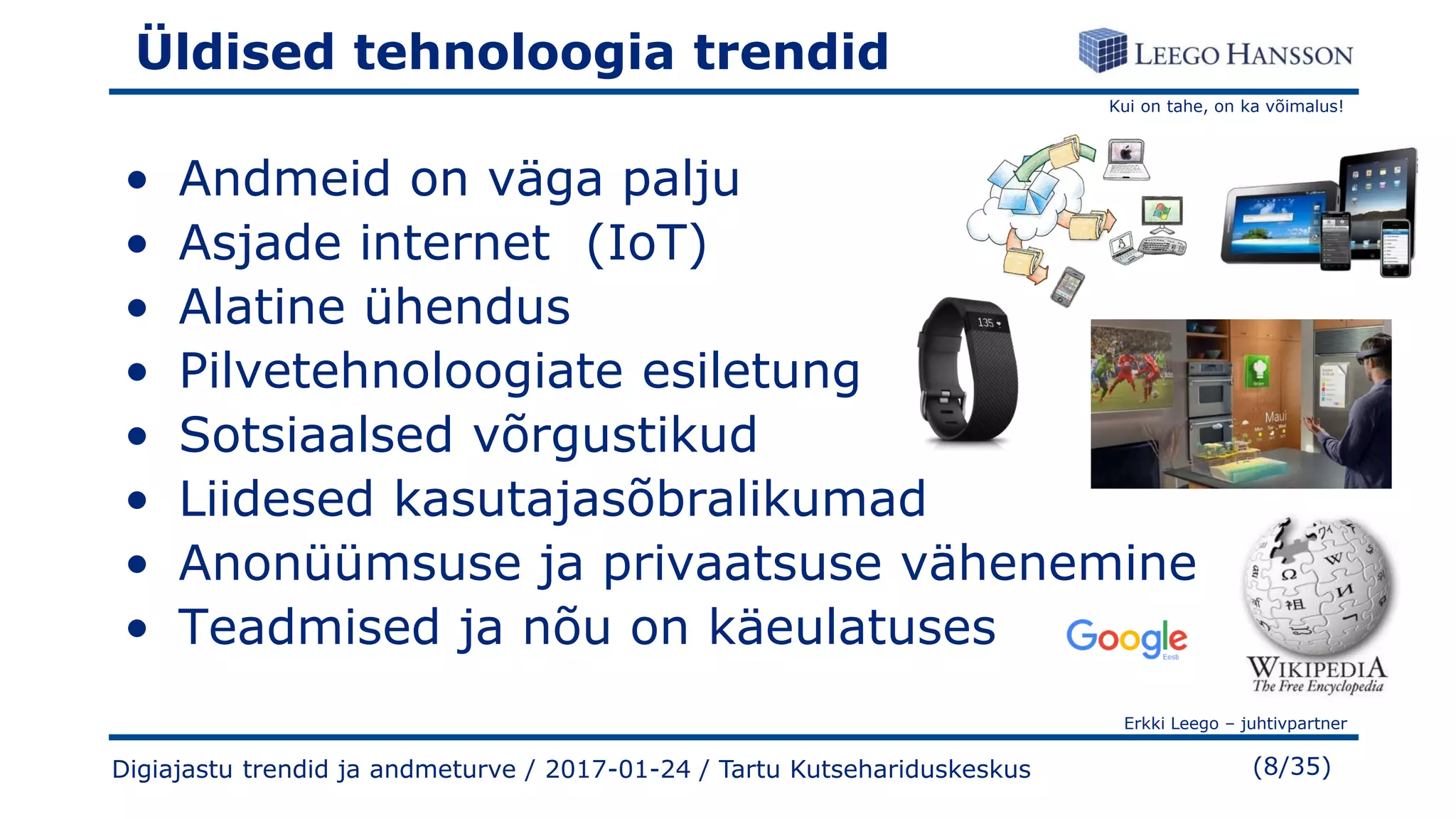 Kui on tahe, on ka võimalus!
Erkki Leego – juhtivpartner
(8/35)
Üldised tehnoloogia trendid
• Andmeid on väga palju
• Asjade internet (IoT)
• Alatine ühendus
• Pilvetehnoloogiate esiletung
• Sotsiaalsed võrgustikud
• Liidesed kasutajasõbralikumad
• Anonüümsuse ja privaatsuse vähenemine
• Teadmised ja nõu on käeulatuses
Digiajastu trendid ja andmeturve / 2017-01-24 / Tartu Kutsehariduskeskus
 