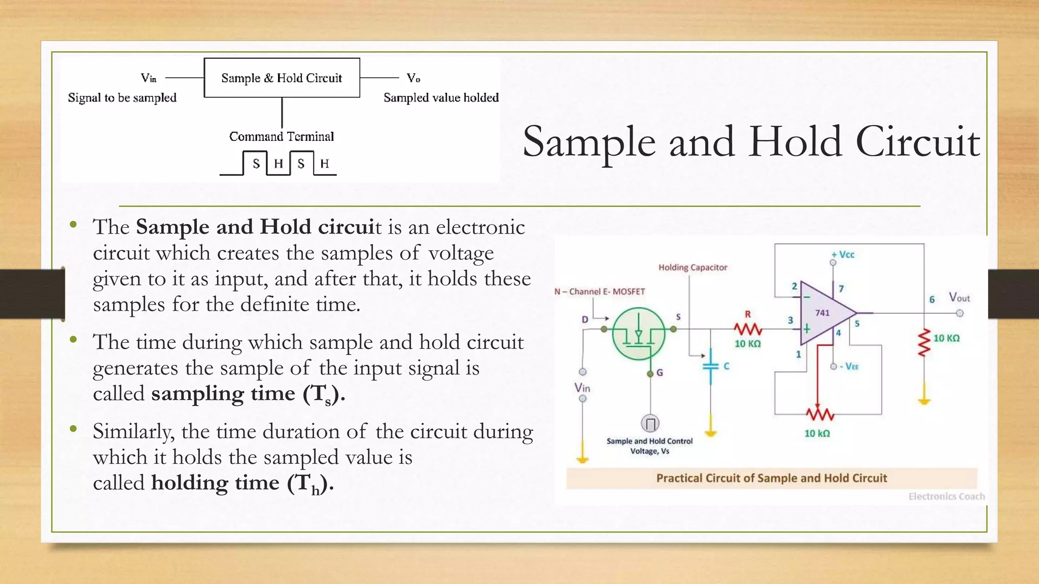 Sample and Hold Circuit
• The Sample and Hold circuit is an electronic
circuit which creates the samples of voltage
given to it as input, and after that, it holds these
samples for the definite time.
• The time during which sample and hold circuit
generates the sample of the input signal is
called sampling time (Ts).
• Similarly, the time duration of the circuit during
which it holds the sampled value is
called holding time (Th).
 